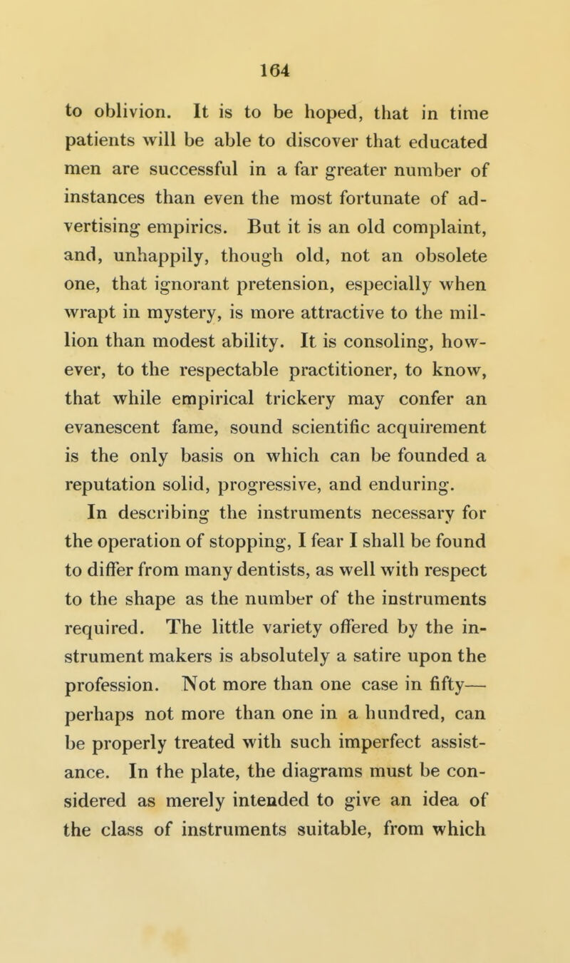 to oblivion. It is to be hoped, that in time patients will be able to discover that educated men are successful in a far greater number of instances than even the most fortunate of ad- vertising empirics. But it is an old complaint, and, unhappily, though old, not an obsolete one, that ignorant pretension, especially when wrapt in mystery, is more attractive to the mil- lion than modest ability. It is consoling, how- ever, to the respectable practitioner, to know, that while empirical trickery may confer an evanescent fame, sound scientific acquirement is the only basis on which can be founded a reputation solid, progressive, and enduring. In describing the instruments necessary for the operation of stopping, I fear I shall be found to differ from many dentists, as well with respect to the shape as the number of the instruments required. The little variety offered by the in- strument makers is absolutely a satire upon the profession. Not more than one case in fifty— perhaps not more than one in a hundred, can be properly treated with such imperfect assist- ance. In the plate, the diagrams must be con- sidered as merely intended to give an idea of the class of instruments suitable, from which
