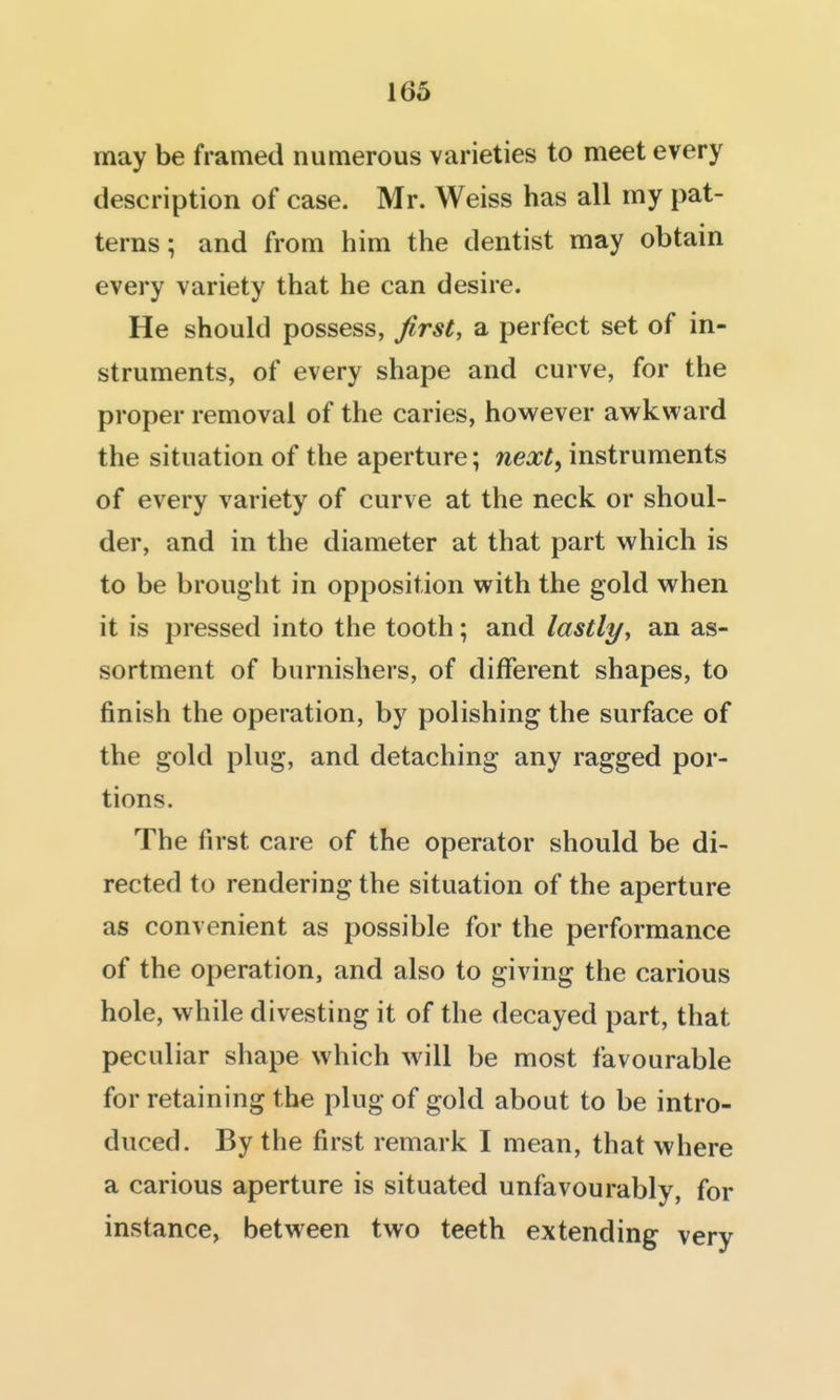 may be framed numerous varieties to meet every description of case. Mr. Weiss has all my pat- terns ; and from him the dentist may obtain every variety that he can desire. He should possess, first, a perfect set of in- struments, of every shape and curve, for the proper removal of the caries, hovv^ever awkward the situation of the aperture; next^ instruments of every variety of curve at the neck or shoul- der, and in the diameter at that part which is to be brought in opposition with the gold when it is pressed into the tooth; and lastlyy an as- sortment of burnishers, of different shapes, to finish the operation, by polishing the surface of the gold plug, and detaching any ragged por- tions. The first care of the operator should be di- rected to rendering the situation of the aperture as convenient as possible for the performance of the operation, and also to giving the carious hole, while divesting it of the decayed part, that peculiar shape which will be most favourable for retaining the plug of gold about to be intro- duced. By the first remark I mean, that where a carious aperture is situated unfavourably, for instance, between two teeth extending very