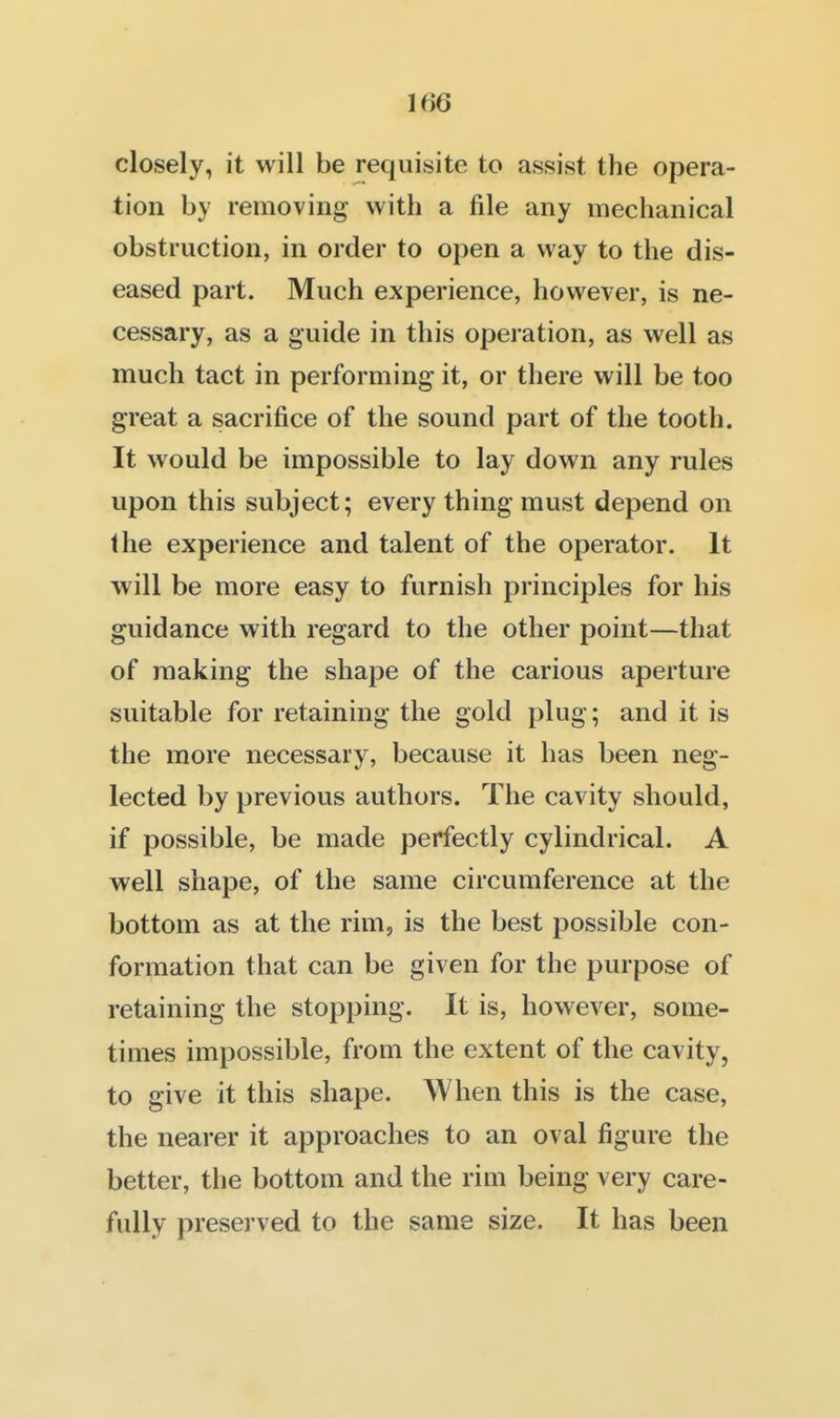 closely, it will be requisite to assist the opera- tion by removing with a file any mechanical obstruction, in order to open a way to the dis- eased part. Much experience, however, is ne- cessary, as a guide in this operation, as well as much tact in performing it, or there will be too great a sacrifice of the sound part of the tooth. It would be impossible to lay down any rules upon this subject; every thing must depend on the experience and talent of the operator. It will be more easy to furnish principles for his guidance with regard to the other point—that of making the shape of the carious aperture suitable for retaining the gold plug; and it is the more necessary, because it has been neg- lected by previous authors. The cavity should, if possible, be made perfectly cylindrical. A well shape, of the same circumference at the bottom as at the rim, is the best possible con- formation that can be given for the purpose of retaining the stopping. It is, however, some- times impossible, from the extent of the cavity, to give it this shape. When this is the case, the nearer it approaches to an oval figure the better, the bottom and the rim being very care- fully preserved to the same size. It has been
