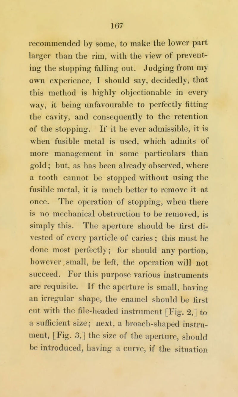 recommended by some, to make the lower part larger than the rim, with the view of prevent- ing the stopping falling out. Judging from my own experience, I should say, decidedly, that this method is highly objectionable in every way, it being unfavourable to perfectly fitting the cavity, and consequently to the retention of the stopping. If it be ever admissible, it is when fusible metal is used, which admits of more management in some particulars than gold; but, as has been already observed, where a tooth cannot be stopped without using the fusible metal, it is much better to remove it at once. The operation of stopping, when there is no mechanical obstruction to be removed, is simply this. The aperture should be first di- vested of every particle of caries ; this must be done most perfectly; for should any portion, however small, be left, the operation will not succeed. For this purpose various instruments are requisite. If the aperture is small, having an irregular shape, the enamel should be first cut with the file-headed instrument [Fig. 2,] to a sufficient size; next, a broach-shaped instru- ment, [Fig. 3,] the size of the aperture, should be introduced, having a curve, if the situation