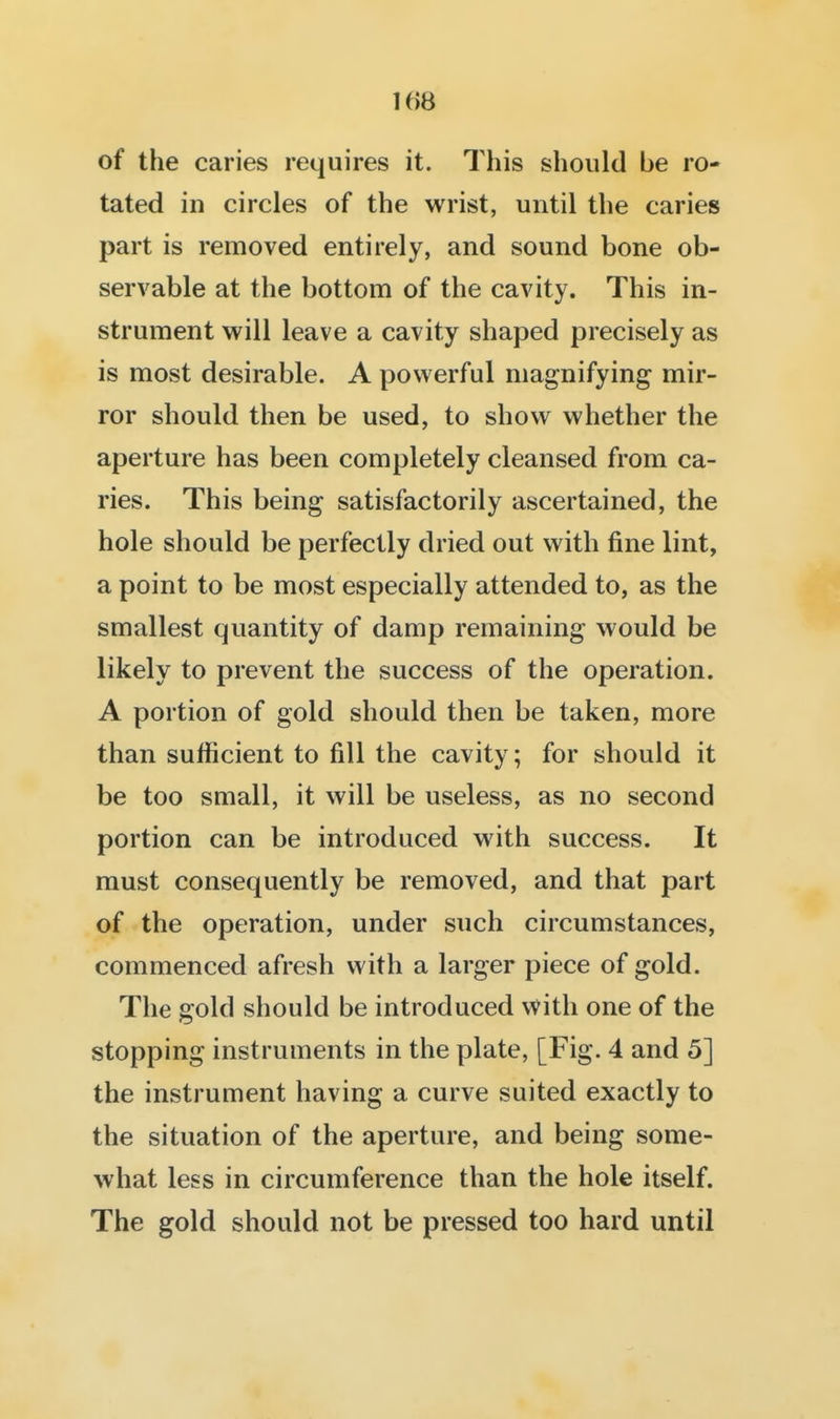 1()8 of the caries requires it. This should be ro- tated in circles of the wrist, until the caries part is removed entirely, and sound bone ob- servable at the bottom of the cavity. This in- strument will leave a cavity shaped precisely as is most desirable. A powerful magnifying mir- ror should then be used, to show whether the aperture has been completely cleansed from ca- ries. This being satisfactorily ascertained, the hole should be perfectly dried out with fine lint, a point to be most especially attended to, as the smallest quantity of damp remaining would be likely to prevent the success of the operation. A portion of gold should then be taken, more than sufficient to fill the cavity; for should it be too small, it will be useless, as no second portion can be introduced with success. It must consequently be removed, and that part of the operation, under such circumstances, commenced afresh with a larger piece of gold. The gold should be introduced with one of the stopping instruments in the plate, [Fig. 4 and 5] the instrument having a curve suited exactly to the situation of the aperture, and being some- what less in circumference than the hole itself. The gold should not be pressed too hard until