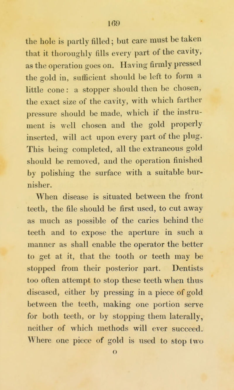 109 the hole is partly filled; but care must be taken that it thoroughly fills every part of the cavity, as the operation goes on. Having firmly pressed the gold in, sufficient should be left to form a little cone: a stopper should then be chosen, the exact size of the cavity, with which farther pressure should be made, which if the instru- ment is well chosen and the gold properly inserted, will act upon every part of the plug. This being completed, all the extraneous gold should be removed, and the operation finished by polishing the surface with a suitable bur- nisher. When disease is situated between the front teeth, the file should be first used, to cut away as much as possible of the caries behind the teeth and to expose the aperture in such a manner as shall enable the operator the better to get at it, that the tooth or teeth may be stopped from their posterior part. Dentists too often attempt to stop these teeth when thus diseased, either by pressing in a piece of gold between the teeth, making one portion serve for both teeth, or by stopping them laterally, neither of which methods will ever succeed. Where one piece of gold is used to stop (wo o