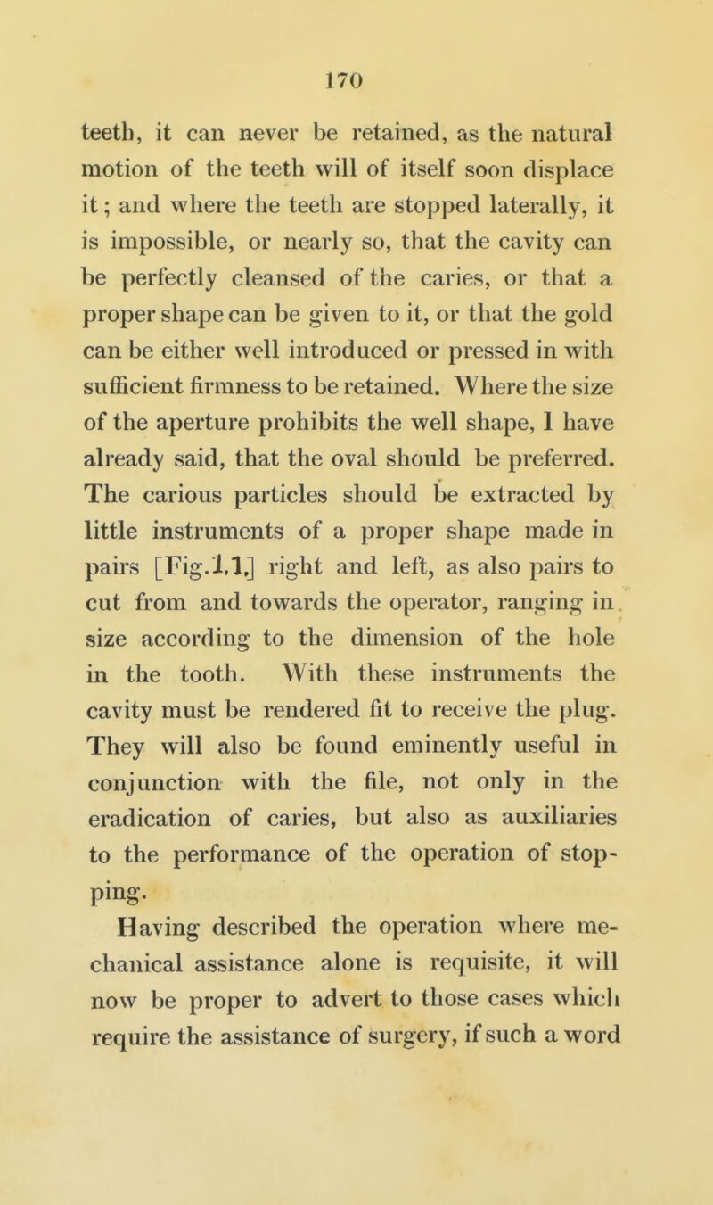teeth, it can never be retained, as the natural motion of the teeth will of itself soon displace it; and where the teeth are stopped laterally, it is impossible, or nearly so, that the cavity can be perfectly cleansed of the caries, or that a proper shape can be given to it, or that the gold can be either well introduced or pressed in with sufficient firmness to be retained. Where the size of the aperture prohibits the well shape, 1 have already said, that the oval should be preferred. The carious particles should be extracted by little instruments of a proper shape made in pairs [Fig.i.l,] right and left, as also pairs to cut from and towards the operator, ranging in. size according to the dimension of the hole in the tooth. With these instruments the cavity must be rendered fit to receive the plug. They will also be found eminently useful in conjunction with the file, not only in the eradication of caries, but also as auxiliaries to the performance of the operation of stop- ping. Having described the operation where me- chanical assistance alone is requisite, it will now be proper to advert to those cases whicli require the assistance of surgery, if such a word