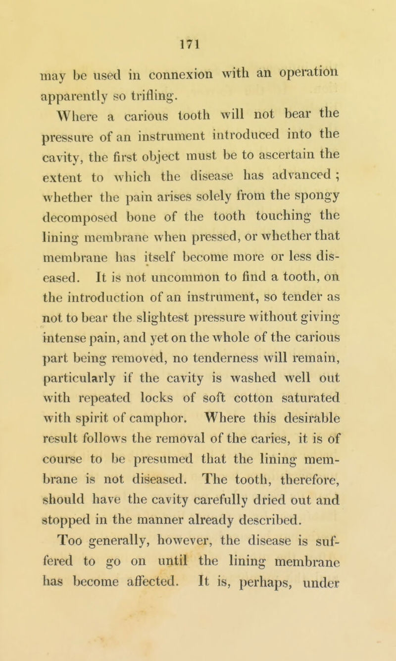 may be used in connexion with an operation apparently so trifling. Where a carious tooth will not bear the pressure of an instrument introduced into the cavity, the first object must be to ascertain the extent to which the disease has advanced ; whether the pain arises solely from the spongy decomposed bone of the tooth touching the lining membrane when pressed, or whether that membrane has itself become more or less dis- eased. It is not uncommon to find a tooth, on the introduction of an instrument, so tender as not to bear the slightest pressure without giving intense pain, and yet on the whole of the carious ])art being removed, no tenderness will remain, particularly if the cavity is washed well out with repeated locks of soft cotton saturated with spirit of camphor. Where this desirable result follows the removal of the caries, it is of course to be presumed that the lining mem- brane is not diseased. The tooth, therefore, should have the cavity carefully dried out and stopped in the manner already described. Too generally, however, the disease is suf- fered to go on until the lining membrane has become affected. It is, perhaps, under