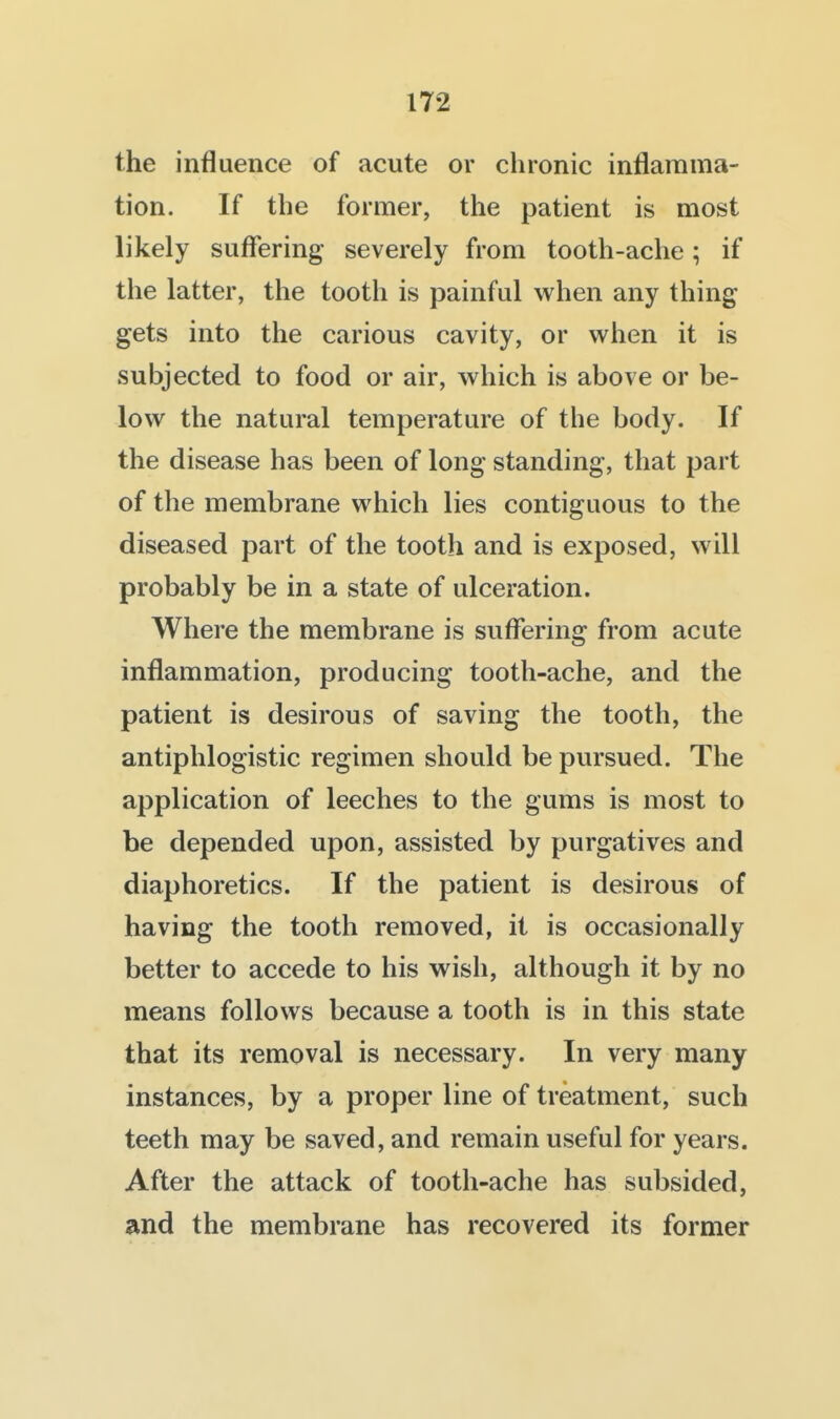the influence of acute or chronic inflamma- tion. If the former, the patient is most likely suffering severely from tooth-ache; if the latter, the tooth is painful when any thing gets into the carious cavity, or when it is subjected to food or air, which is above or be- low the natural temperature of the body. If the disease has been of long standing, that part of the membrane which lies contiguous to the diseased part of the tooth and is exposed, will probably be in a state of ulceration. Where the membrane is suffering from acute inflammation, producing tooth-ache, and the patient is desirous of saving the tooth, the antiphlogistic regimen should be pursued. The application of leeches to the gums is most to be depended upon, assisted by purgatives and diaphoretics. If the patient is desirous of having the tooth removed, it is occasionally better to accede to his wish, although it by no means follows because a tooth is in this state that its removal is necessary. In very many instances, by a proper line of treatment, such teeth may be saved, and remain useful for years. After the attack of tooth-ache has subsided, and the membrane has recovered its former