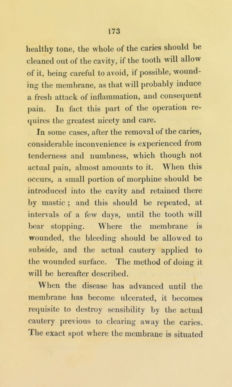 healthy tone, the whole of the caries should be cleaned out of the cavity, if the tooth will allow of it, being careful to avoid, if possible, wound- ing the membrane, as that will probably induce a fresh attack of inflammation, and consequent pain. In fact this part of the operation re- quires the greatest nicety and care. In some cases, after the removal of the caries, considerable inconvenience is experienced from tenderness and numbness, which though not actual pain, almost amounts to it. When this occurs, a small portion of morphine should be introduced into the cavity and retained there by mastic ; and this should be repeated, at intervals of a few days, until the tooth will bear stopping. Where the membrane is wounded, the bleeding should be allowed to subside, and the actual cautery applied to the wounded surface. The method of doing it will be hereafter described. When the disease has advanced until the membrane has become ulcerated, it becomes requisite to destroy sensibility by the actual cautery previous to clearing away the caries. The exact spot where the membrane is situated