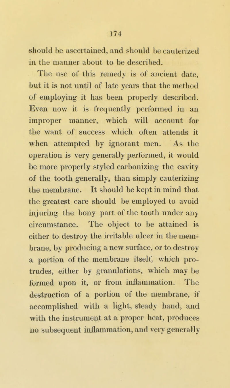 should be ascertained, and should be cauterized in the manner about to be described. The use of this remedy is of ancient date, but it is not until of late years that the method of employing it has been properly described. Even now it is frequently performed in an improper manner, which will account for the want of success which often attends it when attempted by ignorant men. As the operation is very generally performed, it would be more properly styled carbonizing the cavity of the tooth generally, than simply cauterizing the membrane. It should be kept in mind that the greatest care should be employed to avoid injuring the bony part of the tooth under any circumstance. The object to be attained is either to destroy the irritable ulcer in the mem- brane, by producing a new surface, or to destroy a portion of the membrane itself, which pro- trudes, either by granulations, which may be formed upon it, or from inflammation. The destruction of a portion of the membrane, if accomplished with a light, steady hand, and with the instrument at a proper heat, produces no subsequent inflammation, and very generally