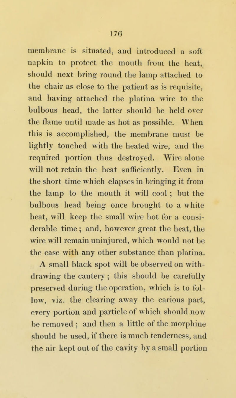 membrane is situated, and introduced a soft napkin to protect the mouth from the heat, should next bring round the lamp attached to the chair as close to the patient as is requisite, and having attached the platina wire to the bulbous head, the latter should be held over the flame until made as hot as possible. When this is accomplished, the membrane must be lightly touched with the heated wire, and the required portion thus destroyed. Wire alone will not retain the heat sufficiently. Even in the short time which elapses in bringing it from the lamp to the mouth it will cool; but the bulbous head being once brought to a white heat, will keep the small wire hot for a consi- derable time; and, however great the heat, the wire will remain uninjured, which would not be the case with any other substance than platina. A small black spot will be observed on with- drawing the cautery ; this should be carefully preserved during the operation, which is to fol- low, viz. the clearing away the carious part, every portion and particle of which should now be removed ; and then a little of the morphine should be used, if there is much tenderness, and the air kept out of the cavity by a small portion
