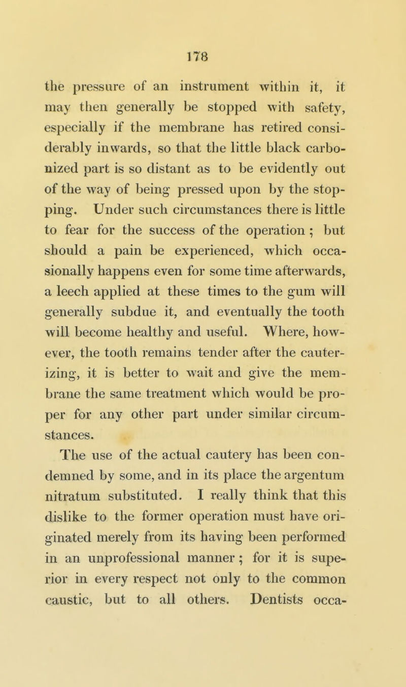 the pressure of an instrument within it, it may then generally be stopped with safety, especially if the membrane has retired consi- derably inwards, so that the little black carbo- nized part is so distant as to be evidently out of the way of being pressed upon by the stop- ping. Under such circumstances there is little to fear for the success of the operation ; but should a pain be experienced, which occa- sionally happens even for some time afterwards, a leech applied at these times to the gum will generally subdue it, and eventually the tooth will become healthy and useful. Where, how- ever, the tooth remains tender after the cauter- izing, it is better to wait and give the mem- brane the same treatment which would be pro- per for any other part under similar circum- stances. The use of the actual cautery has been con- demned by some, and in its place the argentum nitratum substituted. I really think that this dislike to the former operation must have ori- ginated merely from its having been performed in an unprofessional manner; for it is supe- rior in every respect not only to the common caustic, but to all others. Dentists occa-
