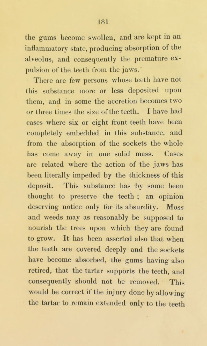 the gums become swollen, and are kept in an inflammatory state, producing absorption of the alveolus, and consequently the premature ex- pulsion of the teeth from the jaws.' There are few persons whose teeth have not this substance more or less deposited upon them, and in some the accretion becomes two or three times the size of the teeth. I have had cases where six or eight front teeth have been completely embedded in this substance, and from the absorption of the sockets the whole has come away in one solid mass. Cases are related where the action of the jaws has been literally impeded by the thickness of this deposit. This substance has by some been thought to preserve the teeth ; an opinion deserving notice only for its absurdity. Moss and weeds may as reasonably be supposed to nourish the trees upon which they are found to grow. It has been asserted also that when the teeth are covered deeply and the sockets have become absorbed, the gums having also retired, that the tartar suppoi ts the teeth, and consequently should not be removed. This would be correct if the injury done by allowing the tartar to remain extended only to the teeth