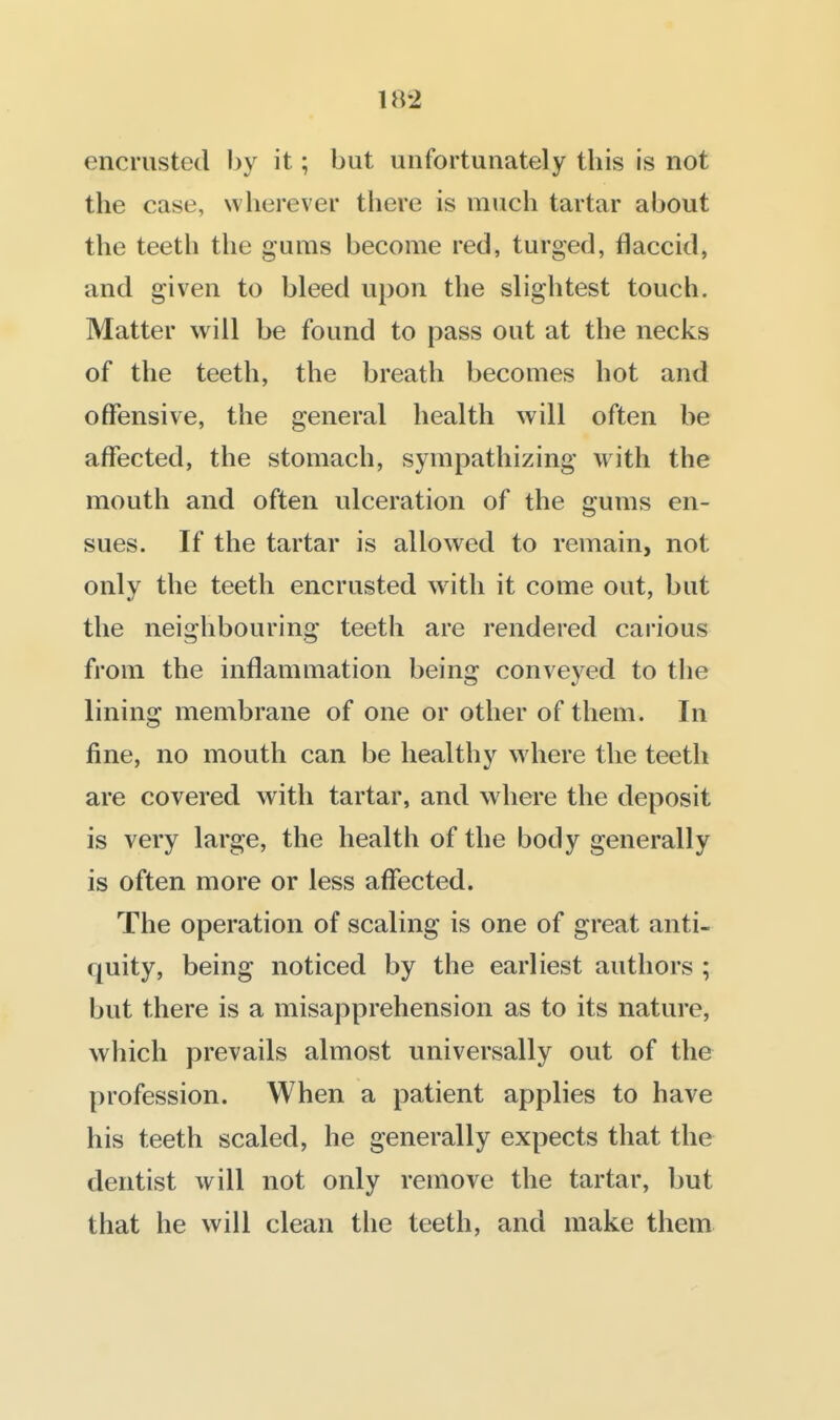encrusted by it; but unfortunately this is not the case, wherever there is much tartar about the teeth the gums become red, turged, flaccid, and given to bleed upon the slightest touch. Matter will be found to pass out at the necks of the teeth, the breath becomes hot and offensive, the general health will often be affected, the stomach, sympathizing with the mouth and often ulceration of the gums en- sues. If the tartar is allowed to remain, not only the teeth encrusted with it come out, but the neighbouring teeth are rendered carious from the inflammation being conveyed to tlie lining membrane of one or other of them. In fine, no mouth can be healthy where the teeth are covered with tartar, and where the deposit is very large, the health of the body generally is often more or less affected. The operation of scaling is one of great anti- quity, being noticed by the earliest authors ; but there is a misapprehension as to its nature, which prevails almost universally out of the profession. When a patient applies to have his teeth scaled, he generally expects that the dentist will not only remove the tartar, but that he will clean the teeth, and make them