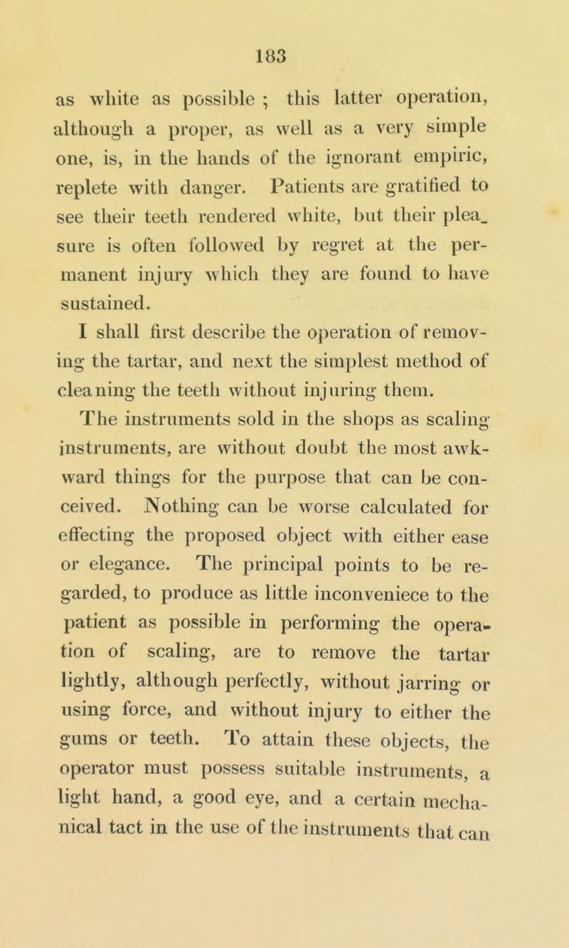 as white as possible ; this latter operation, although a proper, as well as a very simple one, is, in the hands of the ignorant empiric, replete with danger. Patients are gratified to see their teeth rendered white, but their plea_ sure is often followed by regret at the per- manent injury which they are found to have sustained. I shall first describe the operation of remov- ing the tartar, and next the simplest method of cleaning the teeth without injuring them. The instruments sold in the shops as scaling instruments, are without doubt the most awk- ward things for the purpose that can be con- ceived. Nothing can be worse calculated for effecting the proposed object with either ease or elegance. The principal points to be re- garded, to produce as little inconveniece to the patient as possible in performing the opera- tion of scaling, are to remove the tartar lightly, although perfectly, without jarring or using force, and without injury to either the gums or teeth. To attain these objects, the operator must possess suitable instruments, a light hand, a good eye, and a certain mecha- nical tact in the use of the instruments that can