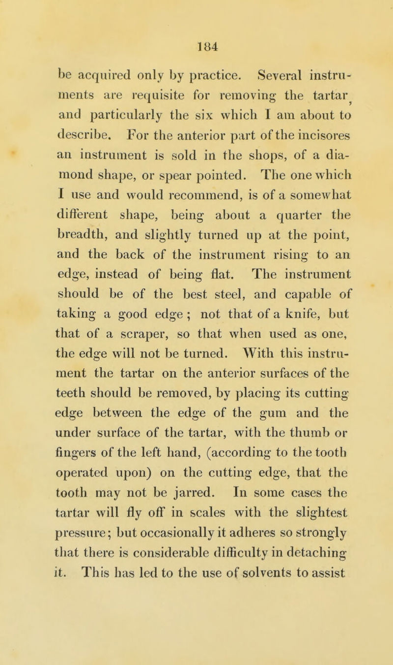 be acquired only by practice. Several instru- ments are requisite for removing the tartar^ and particularly the six which I am about to describe. For the anterior part of the incisores an instrument is sold in the shops, of a dia- mond shape, or spear pointed. The one which I use and would recommend, is of a somewhat different shape, being about a quarter the breadth, and slightly turned up at the point, and the back of the instrument rising to an edge, instead of being flat. The instrument should be of the best steel, and capable of taking a good edge ; not that of a knife, but that of a scraper, so that when used as one, the edge will not be turned. With this instru- ment the tartar on the anterior surfaces of the teeth shoidd be removed, by placing its cutting edge between the edge of the gum and the under surface of the tartar, with the thumb or fingers of the left hand, (according to the tooth operated upon) on the cutting edge, that the tooth may not be jarred. In some cases the tartar will fly off in scales with the slightest pressure; but occasionally it adheres so strongly that there is considerable difficulty in detaching it. This has led to the use of solvents to assist