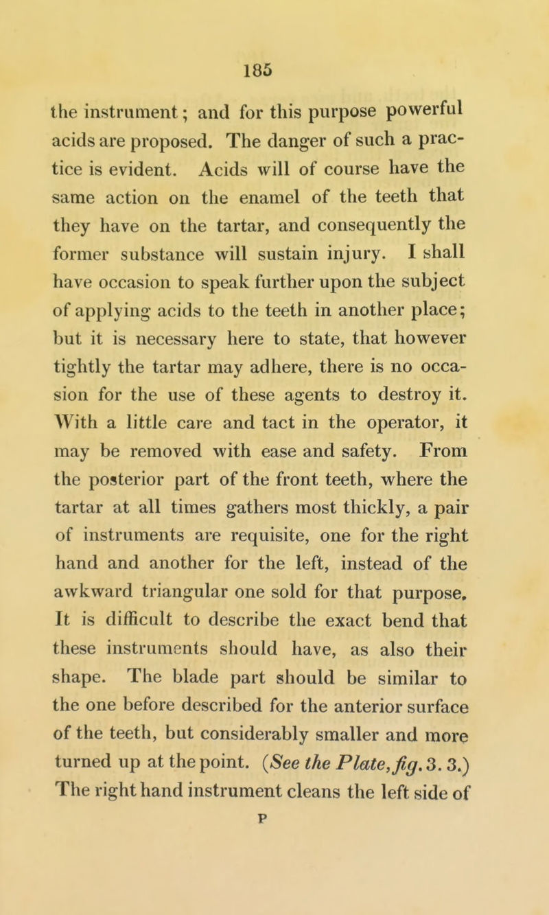 185 the instrument; and for this purpose powerful acids are proposed. The danger of such a prac- tice is evident. Acids will of course have the same action on the enamel of the teeth that they have on the tartar, and consequently the former substance will sustain injury. I shall have occasion to speak further upon the subject of applying acids to the teeth in another place; but it is necessary here to state, that however tightly the tartar may adhere, there is no occa- sion for the use of these agents to destroy it. With a little care and tact in the operator, it may be removed with ease and safety. From the posterior part of the front teeth, where the tartar at all times gathers most thickly, a pair of instruments are requisite, one for the right hand and another for the left, instead of the awkward triangular one sold for that purpose. It is difficult to describe the exact bend that these instruments should have, as also their shape. The blade part should be similar to the one before described for the anterior surface of the teeth, but considerably smaller and more turned up at the point. (See the Plate, fig. 3. 3.) The right hand instrument cleans the left side of p