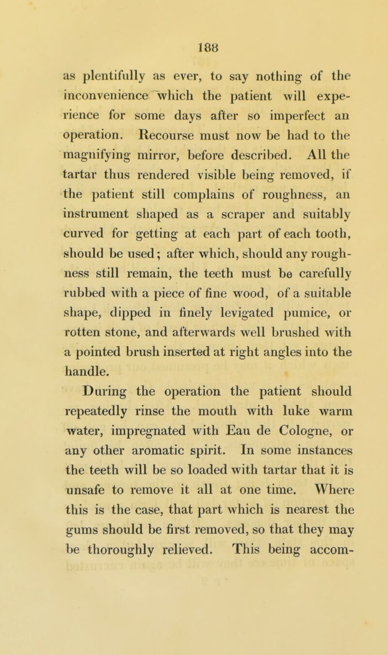 as plentifully as ever, to say nothing* of the inconvenience which the patient will expe- rience for some days after so imperfect an operation. Recourse must now be had to the magnifying mirror, before described. All the tartar thus rendered visible being removed, if the patient still complains of roughness, an instrument shaped as a scraper and suitably curved for getting at each part of each tooth, should be used; after which, should any rough- ness still remain, the teeth must be carefully rubbed with a piece of fine wood, of a suitable shape, dipped in finely levigated pumice, or rotten stone, and afterwards well brushed with a pointed brush inserted at right angles into the handle. During the operation the patient should repeatedly rinse the mouth with luke warm water, impregnated with Eau de Cologne, or any other aromatic spirit. In some instances the teeth will be so loaded with tartar that it is unsafe to remove it all at one time. Where this is the case, that part which is nearest the gums should be first removed, so that they may be thoroughly relieved. This being accom-