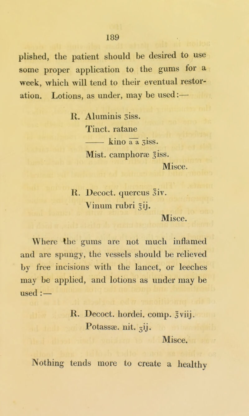 plished, the patient should be desired to use some proper application to the gums for a week, which will tend to their eventual restor- ation. Lotions, as under, may be used:— R. Aluminis siss. Tinct. ratane kino aTa siss. Mist, camphorae jiss. Misce. R. Decoct, quercus 5iv. Vinum rubri jij. Misce. Where Ihe gums are not much inflamed and are spungy, the vessels should be relieved by free incisions with the lancet, or leeches may be applied, and lotions as under may be used :— R. Decoct, hordei. comp. sviij. Potassae. nit. 3ij. Misce. Nothing tends more to create a healthy