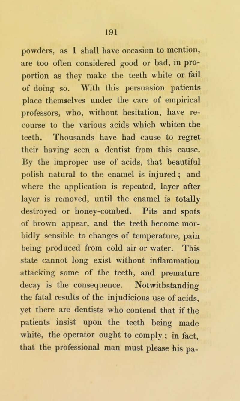 powders, as I shall have occasion to mention, are too often considered good or bad, in pro- portion as they make the teeth white or fail of doing so. With this persuasion patients place themselves under the care of empirical professors, who, without hesitation, have re- course to the various acids which whiten the teeth. Thousands have had cause to regret their having seen a dentist from this cause. By the improper use of acids, that beautiful polish natural to the enamel is injured; and where the application is repeated, layer after layer is removed, until the enamel is totally destroyed or honey-combed. Pits and spots of brown appear, and the teeth become mor- bidly sensible to changes of temperature, pain being produced from cold air or water. This state cannot long exist without inflammation attacking some of the teeth, and premature decay is the consequence. Notwithstanding the fatal results of the injudicious use of acids, yet there are dentists who contend that if the patients insist upon the teeth being made white, the operator ought to comply ; in fact, that the professional man must please his pa-