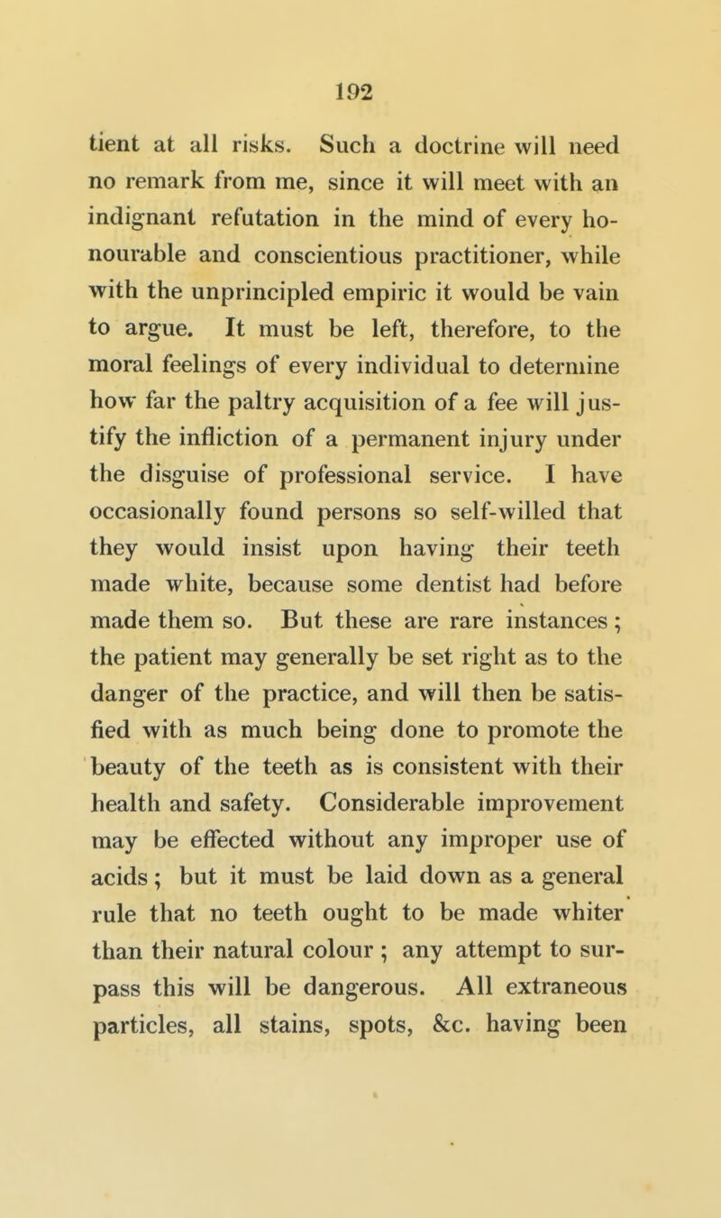 tient at all risks. Such a doctrine will need no remark from me, since it will meet with an indignant refutation in the mind of every ho- nourable and conscientious practitioner, while with the unprincipled empiric it would be vain to argue. It must be left, therefore, to the moral feelings of every individual to determine how far the paltry acquisition of a fee will j us- tify the infliction of a permanent injury under the disguise of professional service. I have occasionally found persons so self-willed that they would insist upon having their teeth made white, because some dentist had before made them so. But these are rare instances ; the patient may generally be set right as to the danger of the practice, and will then be satis- fied with as much being done to promote the beauty of the teeth as is consistent with their health and safety. Considerable improvement may be effected without any improper use of acids; but it must be laid down as a general rule that no teeth ought to be made whiter than their natural colour ; any attempt to sur- pass this will be dangerous. All extraneous particles, all stains, spots, &c. having been ft