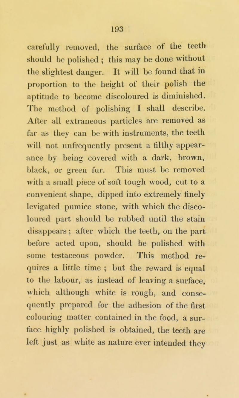 carefully removed, the surface of tlie teeth should be polished ; this may be done without the slightest danger. It will be found that in proportion to the height of their polish the aptitude to become discoloured is diminished. The method of polishing I shall describe. After all extraneous particles are removed as far as they can be with instruments, the teeth will not unfrequently present a filthy appear- ance by being covered with a dark, brown, black, or green fur. This must be removed with a small piece of soft tough wood, cut to a convenient shape, dipped into extremely finely levigated pumice stone, with which the disco- loured part should be rubbed until the stain disappears; after which the teeth, on the part before acted upon, should be polished with some testaceous powder. This method re- quires a little time ; but the reward is equal to the labour, as instead of leaving a surface, which although white is rough, and conse- quently prepared for the adhesion of the first colouring matter contained in the food, a sur- face highly polished is obtained, the teeth are left just as white as nature ever intended they