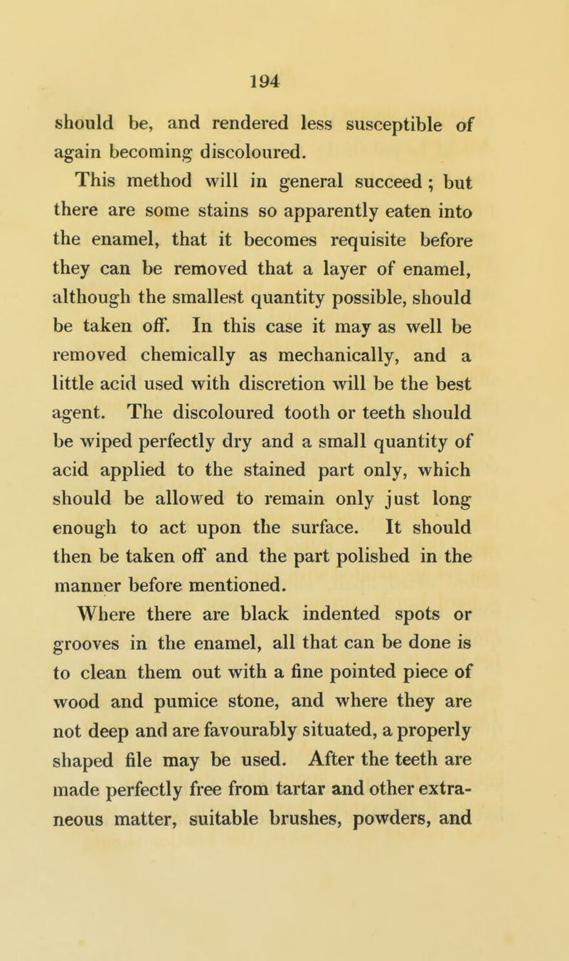 should be, and rendered less susceptible of again becoming discoloured. This method will in general succeed ; but there are some stains so apparently eaten into the enamel, that it becomes requisite before they can be removed that a layer of enamel, although the smallest quantity possible, should be taken off. In this case it may as well be removed chemically as mechanically, and a little acid used with discretion will be the best agent. The discoloured tooth or teeth should be wiped perfectly dry and a small quantity of acid applied to the stained part only, which should be allowed to remain only just long enough to act upon the surface. It should then be taken off and the part polished in the manner before mentioned. Where there are black indented spots or grooves in the enamel, all that can be done is to clean them out with a fine pointed piece of wood and pumice stone, and where they are not deep and are favourably situated, a properly shaped file may be used. After the teeth are made perfectly free from tartar and other extra- neous matter, suitable brushes, powders, and