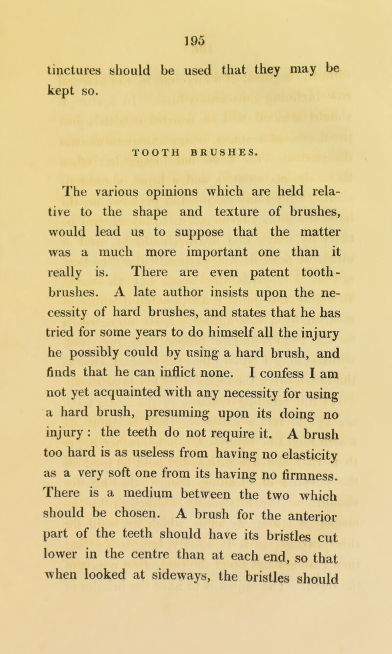 tinctures should be used that they may be kept so. TOOTH BRUSHES. The various opinions which are held rela- tive to the shape and texture of brushes, would lead us to suppose that the matter was a much more important one than it really is. There are even patent tooth- brushes. A late author insists upon the ne- cessity of hard brushes, and states that he has tried for some years to do himself all the injury he possibly could by using a hard brush, and finds that he can inflict none. I confess I am not yet acquainted with any necessity for using a hard brush, presuming upon its doing no injury : the teeth do not require it. A brush too hard is as useless from having no elasticity as a very soft one from its having no firmness. There is a medium between the two which should be chosen. A brush for the anterior part of the teeth should have its bristles cut lower in the centre than at each end, so that when looked at sideways, the bristles should