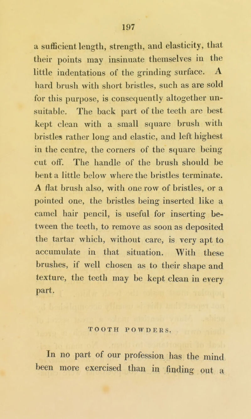 a sufficient length, strength, and elasticity, that their points may insinuate themselves in the little indentations of the grinding surface. A liard brush with short bristles, such as are sold for this purpose, is consequently altogether un- suitable. Tiie back part of the teeth are best kept clean with a small square brush with bristles rather long and elastic, and left highest in the centre, the corners of the square being cut off. The handle of the brush should be bent a little below where the bristles terminate. A flat brush also, with one row of bristles, or a pointed one, the bristles being inserted like a camel hair pencil, is useful for inserting be- tween the teeth, to remove as soon as deposited the tartar which, without care, is very apt to accumulate in that situation. With these brushes, if well chosen as to their shape and texture, the teeth may be kept clean in every part. TOOTH POWDERS. In no part of our profession has the mind been more exercised than in finding out a