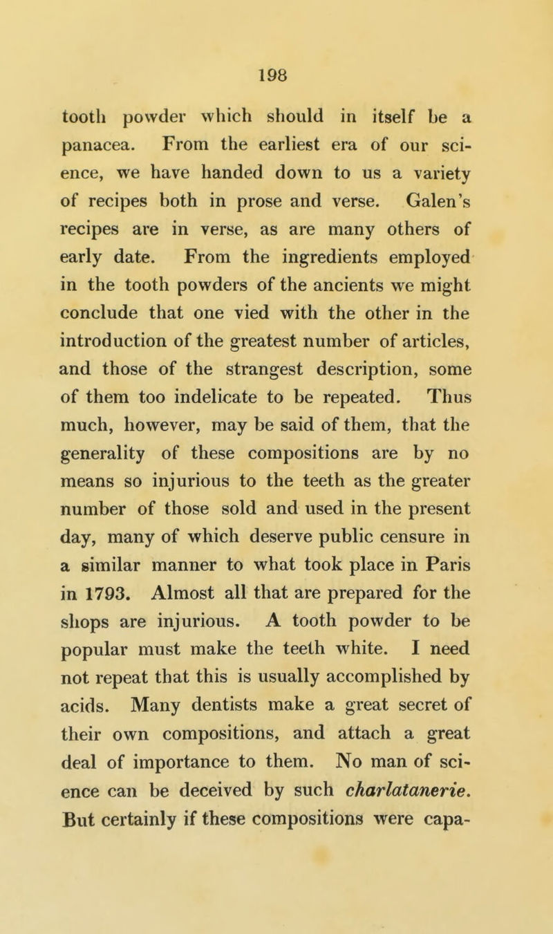 tooth powder which should in itself be a panacea. From the earliest era of our sci- ence, we have handed down to us a variety of recipes both in prose and verse. Galen's recipes are in verse, as are many others of early date. From the ingredients employed in the tooth powders of the ancients we might conclude that one vied with the other in the introduction of the greatest number of articles, and those of the strangest description, some of them too indelicate to be repeated. Thus much, however, may be said of them, that the generality of these compositions are by no means so injurious to the teeth as the greater number of those sold and used in the present day, many of which deserve public censure in a similar manner to what took place in Paris in 1793. Almost all that are prepared for the shops are injurious. A tooth powder to be popular must make the teeth vrhite. I need not repeat that this is usually accomplished by acids. Many dentists make a great secret of their own compositions, and attach a great deal of importance to them. No man of sci- ence can be deceived by such charlatanerie. But certainly if these compositions were capa-