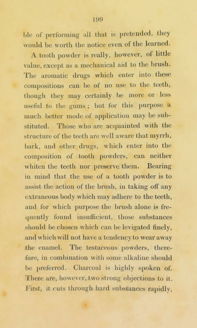 ble of pertbrming all that is pretended, they would be worth the notice even of the learned. A tooth powder is really, however, of little value, except as a mechanical aid to the brush. The aromatic drugs which enter into these compositions can be of no use to the teeth, though they may certainly be more or less useful to the gums ; but for this purpose a much better mode of application may be sub- stituted. Those who are acquainted with the structure of the teeth are w^ell aware that myrrh, bark, and other drugs, which enter into the composition of tooth powders, can neither whiten the teeth nor preserve them. Bearing in mind that the use of a tooth powder is to assist the action of the brush, in taking off any extraneous body which may adhere to the teeth, and for which purpose the brush alone is fre- quently found insufficient, those substances should be chosen which can be levigated finely, and which will not have a tendency to wear away the enamel. The testaceous powders, there- fore, in combination with some alkaline should be preferred. Cliarcoal is highly spoken of. There are, however, two strong objections to it. First, it cuts through hard substances rapidly,