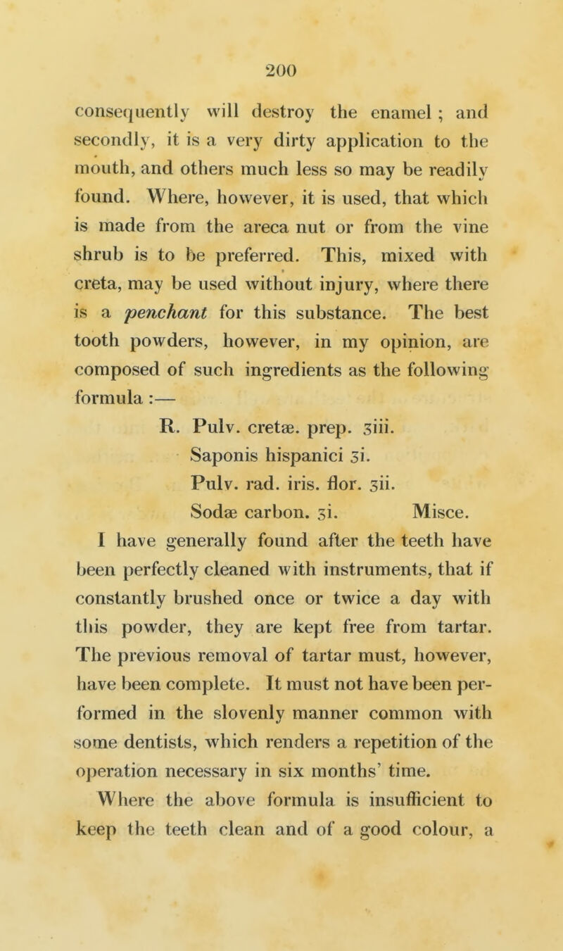 consefjuently will destroy the enamel ; and secondly, it is a very dirty application to the mouth, and others much less so may be readily found. Where, however, it is used, that which is made from the areca nut or from the vine shrub is to be preferred. This, mixed with creta, may be used without injury, where there is a penchant for this substance. The best tooth powders, however, in my opinion, are composed of such ingredients as the following- formula :— R. Pulv. cretae. prep. siii. Saponis hispanici 31. Pulv. rad. iris. flor. sii. Sodae carbon, si. Misce. I have generally found after the teeth have been perfectly cleaned with instruments, that if constantly brushed once or twice a day with this powder, they are kept free from tartar. The previous removal of tartar must, however, have been complete. It must not have been per- formed in the slovenly manner common with some dentists, which renders a repetition of the operation necessary in six months' time. Where the above formula is insufficient to keep the teeth clean and of a good colour, a