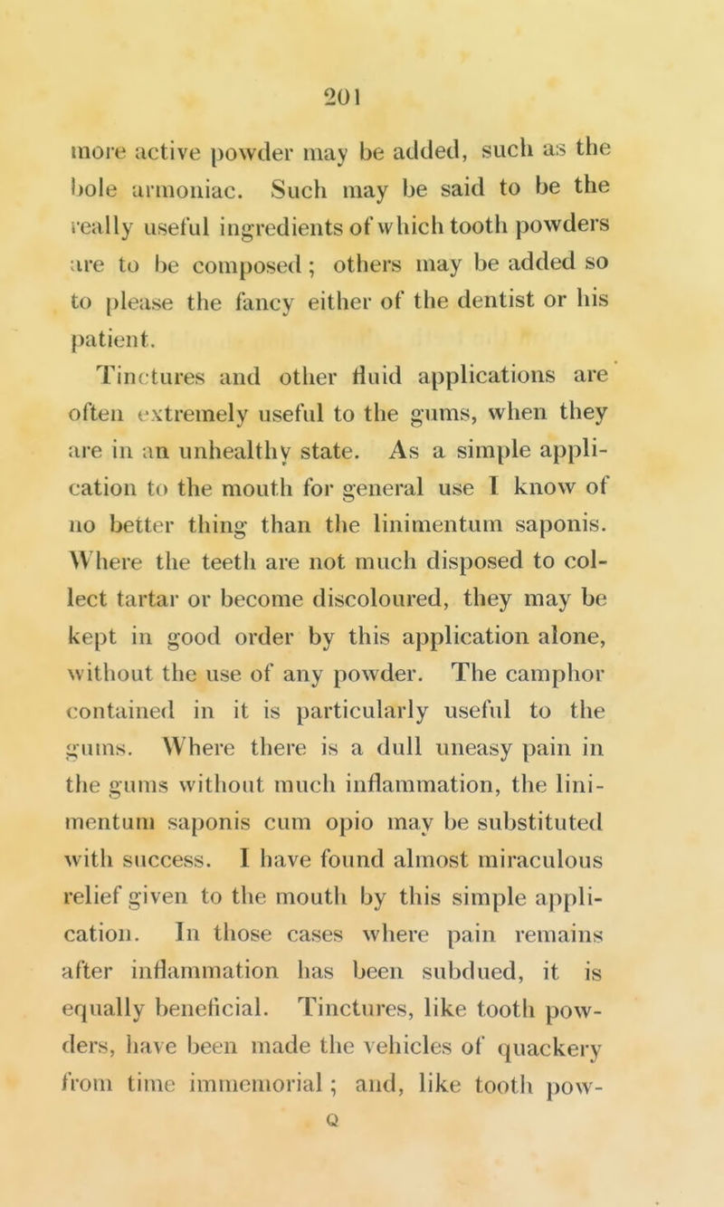 more active powder may be added, such as the bole aniiouiac. Such may be said to be the really useful ingredients of which tooth powders are to be composed; others may be added so to please the fancy either of the dentist or his patient. Tinctures and other fluid applications are often extremely useful to the gums, wlien they are in an unhealthy state. As a simple appli- cation to the mouth for general use I know of no better thing than the linimentum saponis. Where the teeth are not much disposed to col- lect tartar or become discoloured, they may be kept in good order by this application alone, without the use of any powder. The camphor contained in it is particularly useful to the gums. Where there is a dull uneasy pain in the gums without much inflammation, the lini- mentum saponis cum opio may be substituted with success. I have found almost miraculous relief given to the mouth by this simple appli- cation. In those cases where pain remains after inflammation has been subdued, it is equally beneficial. Tinctures, like tooth pow- ders, have been made the vehicles of quackery from time immemorial; and, like tooth pow- Q