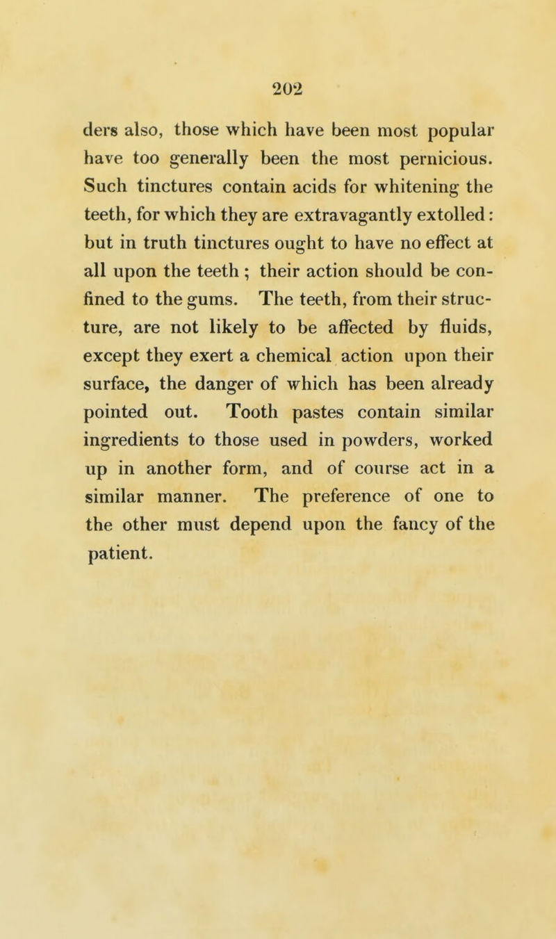 ders also, those which have been most popular have too generally been the most pernicious. Such tinctures contain acids for whitening the teeth, for which they are extravagantly extolled: but in truth tinctures ought to have no effect at all upon the teeth ; their action should be con- fined to the gums. The teeth, from their struc- ture, are not likely to be affected by fluids, except they exert a chemical action upon their surface, the danger of which has been already pointed out. Tooth pastes contain similar ingredients to those used in powders, worked up in another form, and of course act in a similar manner. The preference of one to the other must depend upon the fancy of the patient.