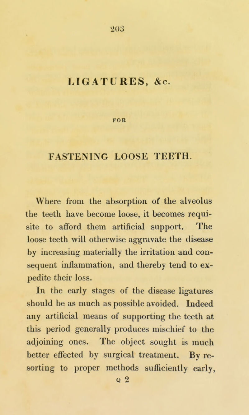 LIGATURES, &c. FOR FASTENING LOOSE TEETH. Where from the absorption of the alveolus the teeth have become loose, it becomes requi- site to afford them artificial support. The loose teeth will otherwise aggravate the disease by increasing materially the irritation and con- sequent inflammation, and thereby tend to ex- pedite their loss. In the early stages of the disease ligatures should be as much as possible avoided. Indeed any artificial means of supporting the teeth at this period generally produces mischief to the adjoining ones. The object sought is much better effected by surgical treatment. By re- sorting to proper methods sufficiently early, « 2