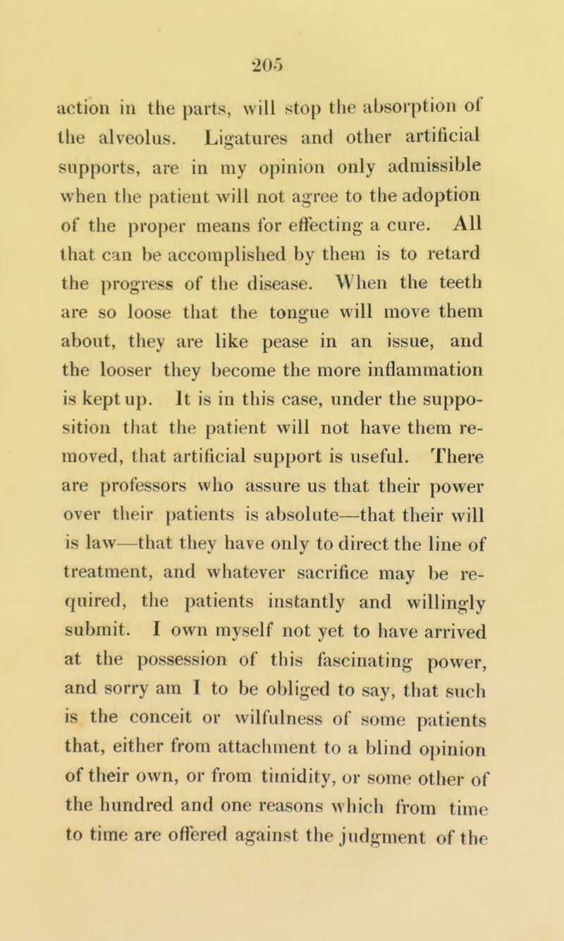 action in the parts, will stop the absorption of the alveolus. Ligatures and other artificial supports, are in my opinion only admissible when the patient will not agree to the adoption of the proper means for effecting a cure. All that can be accomplished by them is to retard the progress of the disease. When the teeth are so loose that the tongue will move them about, they are like pease in an issue, and the looser they become the more inflammation is kept up. It is in this case, under the suppo- sition that the patient will not have them re- moved, that artificial support is useful. There are professors who assure us that their power over their patients is absolute—that their will is law—that they have only to direct the line of treatment, and whatever sacrifice may be re- quired, the patients instantly and willingly submit. I own myself not yet to have arrived at the possession of this fascinating power, and sorry am I to be obliged to say, that such is the conceit or wilfulness of some patients that, either from attachment to a blind opinion of their own, or from timidity, or some other of the hundred and one reasons which from time to time are offered against the judgment of the
