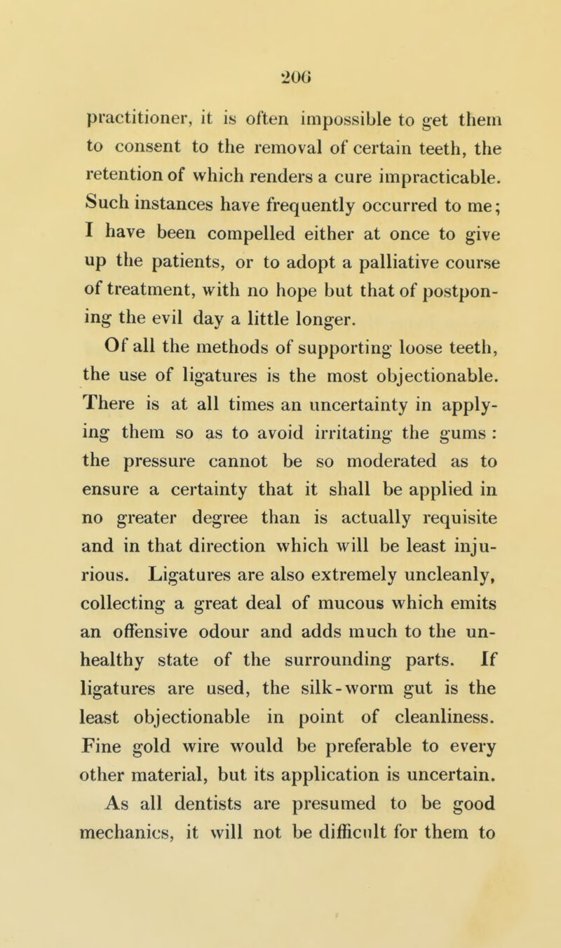 200 practitioner, it is often impossible to get them to consent to the removal of certain teeth, the retention of which renders a cure impracticable. Such instances have frequently occurred to me; I have been compelled either at once to give up the patients, or to adopt a palliative course of treatment, with no hope but that of postpon- ing the evil day a little longer. Of all the methods of supporting loose teeth, the use of ligatures is the most objectionable. There is at all times an uncertainty in apply- ing them so as to avoid irritating the gums : the pressure cannot be so moderated as to ensure a certainty that it shall be applied in no greater degree than is actually requisite and in that direction which will be least inju- rious. Ligatures are also extremely uncleanly, collecting a great deal of mucous which emits an offensive odour and adds much to the un- healthy state of the surrounding parts. If ligatures are used, the silk-worm gut is the least objectionable in point of cleanliness. Fine gold wire would be preferable to every other material, but its application is uncertain. As all dentists are presumed to be good mechanics, it will not be difficult for them to