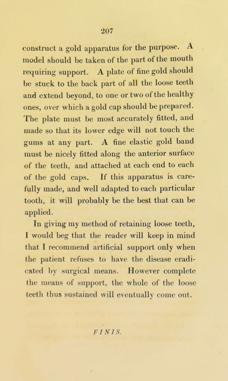 construct a gold apparatus for the purpose. A model should be taken of the part of the mouth requiring- support. A plate of fine gold should be stuck to the back part of all the loose teeth and extend beyond, to one or two of the healthy ones, over which a gold cap should be prepared. The plate must be most accurately fitted, and made so that its lower edge will not touch the gums at any part. A fine elastic gold band must be nicely fitted along the anterior surface of the teeth, and attached at each end to each of the gold caps. If this apparatus is care- fully made, and well adapted to each particular tooth, it will probably be the best that can be applied. In giving my method of retaining loose teeth, 1 would beg that the reader will keep in mind that I recommend artificial support only when the patient refuses to have the disease eradi- cated by surgical means. However complete the means of support, the whole of the loose teeth thus sustained will eventually come out. FINIS. «
