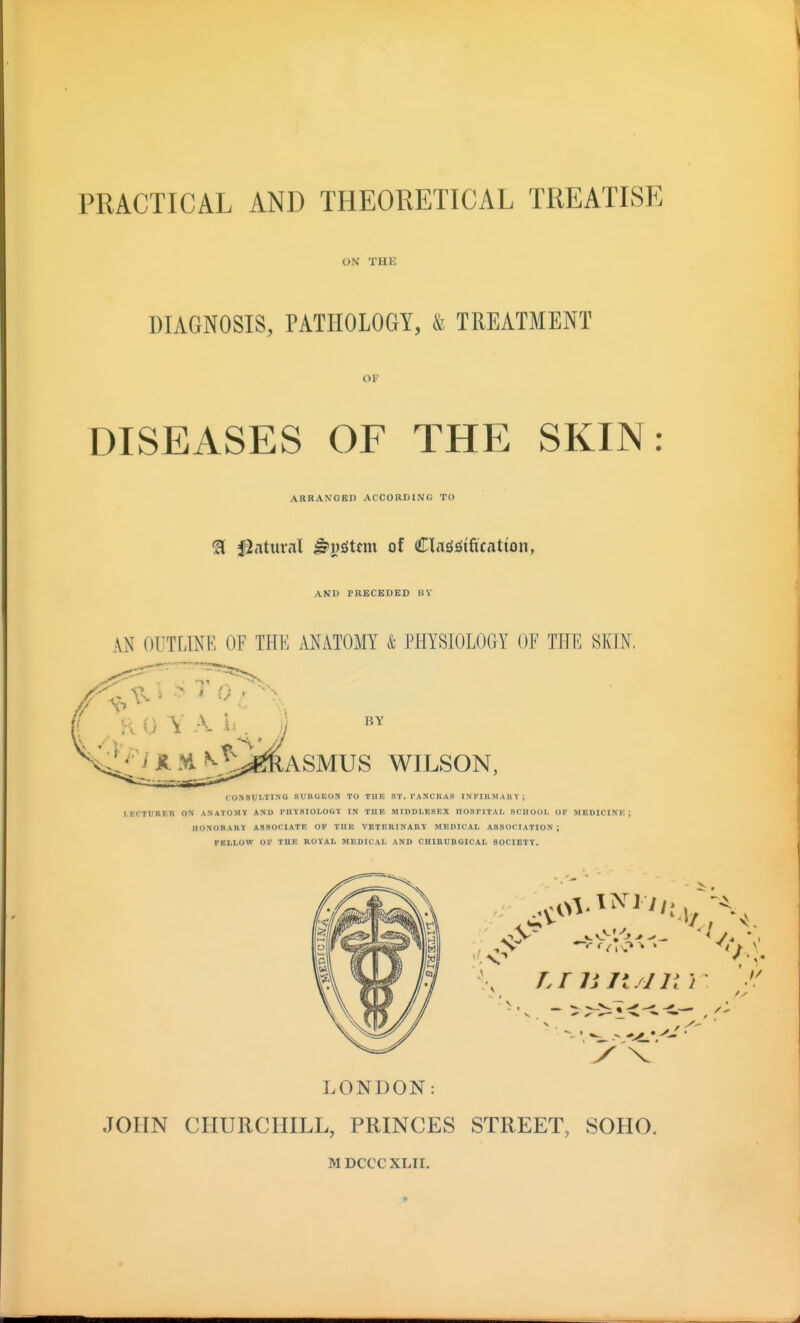 PRACTICAL AND THEORETICAL TREATISE ON THE DIAGNOSIS, PATHOLOGY, & TREATMENT OF DISEASES OF THE SKIN: ARRAXOBD ACCORDING TO ^ Statural ^j)^tcm of Classification, AND PRBCKDED BV AN OUTLINE OF THE ANATOMY & PHYSIOLOGY OF THE SKTN, BY ASMUS WILSON, CONSULTING SUKOEON TO TllE ST. I'ANCKAS INriUMAHT; lECTUBER ON ANATOMY AND THYSIOLOGT IN THE MIDDLESEX HOSPITAI, SCHOOL OK MBDICINK IIONOBARI ASSOCIATE OP THE VBTERINABY MEDICAL ASSOCIATION ; FELLOW OK THE ROYAL MEDICAL AND CHIBUBGICAL SOCIETY. y < LONDON: JOHN CHURCHILL, PRINCES STREET, SOHO. MDCCCXLir,