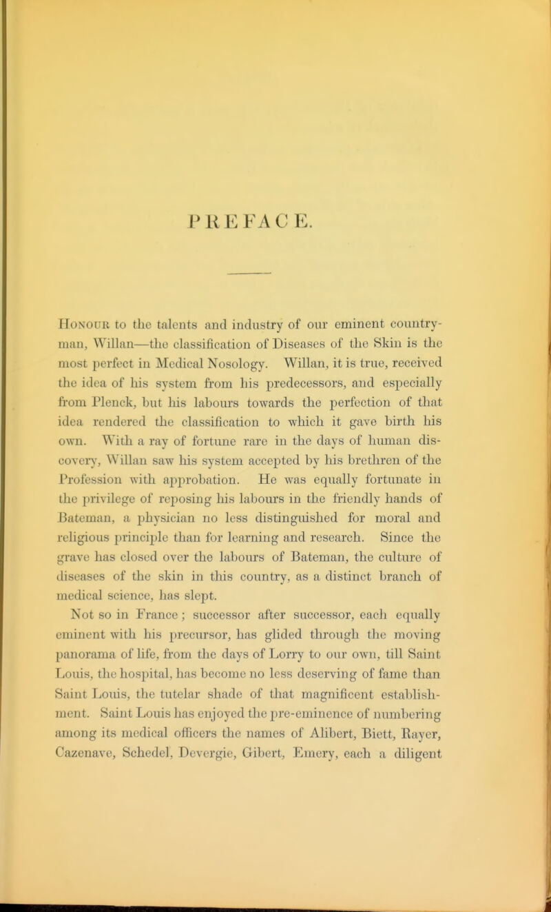 PREFACE. Honour to the talents and industry of our eminent country- man, Willan—the classification of Diseases of the Skin is the most perfect in Medical Nosology. Willan, it is true, received the idea of his system from his predecessors, and esi^ecially from Plenck, but his labours towards the perfection of that idea rendered the classification to which it gave birth his own. With a ray of fortune rare in the days of human dis- cover)', Willan saw his system accepted by his brethren of the Profession with apjirobation. He was equally fortunate in the privilege of reposing his labours in the friendly hands of Bateman, a jihysician no less distinguished for moral and religious principle than for learning and research. Since the grave has closed over the labours of Bateman, the culture of diseases of the skin in this country, as a distinct branch of medical science, has slept. Not so in France ; successor after successor, each equally eminent with his i)recursor, has glided through the moving panorama of life, from the days of Lorry to our own, till Saint Louis, the hosjntal, has become no less deserving of fame than Saint Louis, the tutelar shade of that magnificent establish- ment. Saint Louis has enjoyed the pre-eminence of numbering among its medical officers the names of Alibert, Biett, Rayer, Cazenave, Schedel, Devergie, Gibert, Emery, each a diligent