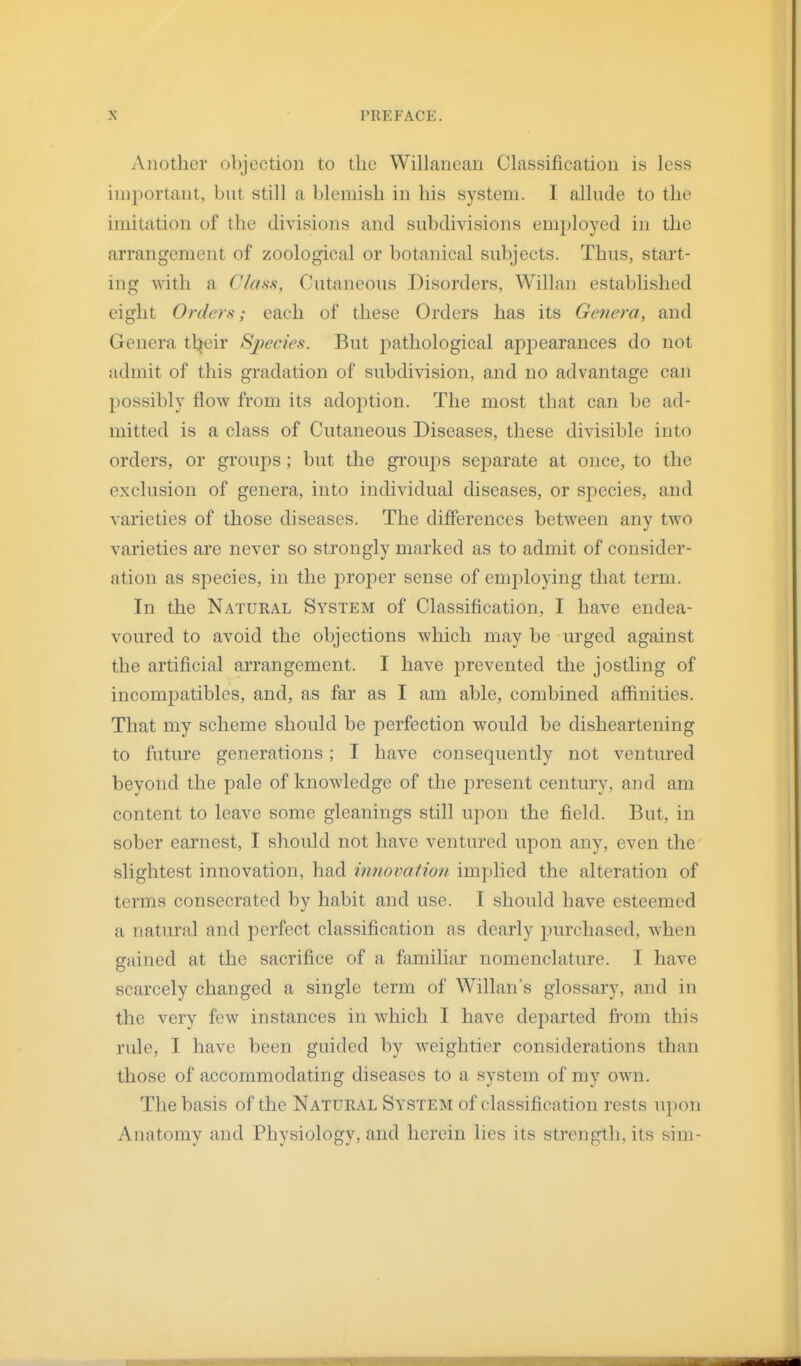 Another objection to the Willanean Classification is less important, but still a blemish in his system. I allude to the imitation of the divisions and subdivisions employed in the arrangement of zoological or botanical subjects. Thus, start- ing with a Class, Cutaneous Disorders, Willan established eight Orders; each of these Orders has its Genera, and Genera tl^eir Sj)ecies. But jiathological aj)i:)earances do not admit of this gradation of subdivision, and no advantage can possibly flow from its adoption. The most that can be ad- mitted is a class of Cutaneous Diseases, these divisible into orders, or groups; but the groujos separate at once, to the exclusion of genera, into individual diseases, or species, and varieties of those diseases. The differences between any two varieties are never so strongly marked as to admit of consider- ation as species, in the joroj^er sense of employing that term. In the Natural System of Classification, I have endea- voured to avoid the objections which may be urged against the artificial arrangement. I have prevented the jostling of incomj)atibles, and, as far as I am able, combined affinities. That my scheme should be perfection would be disheartening to future generations; I have consequently not ventured beyond the pale of knowledge of the j)resent century, and am content to leave some gleanings still upon the field. But, in sober earnest, I should not have ventured uj)on any, even the slightest innovation, had iimovatiou implied the alteration of terms consecrated by habit and use. I should have esteemed a natural and perfect classification as dearly purchased, Avhen gained at the sacrifice of a familiar nomenclature. I have scarcely changed a single term of Willan's glossary, and in the verv few instances in which I have dejoarted from this rule, I have been guided by weightier considerations than those of accommodating diseases to a system of my own. The basis of the Natural System of classification rests upon Anatomy and Physiology, and herein lies its strength, its sim-