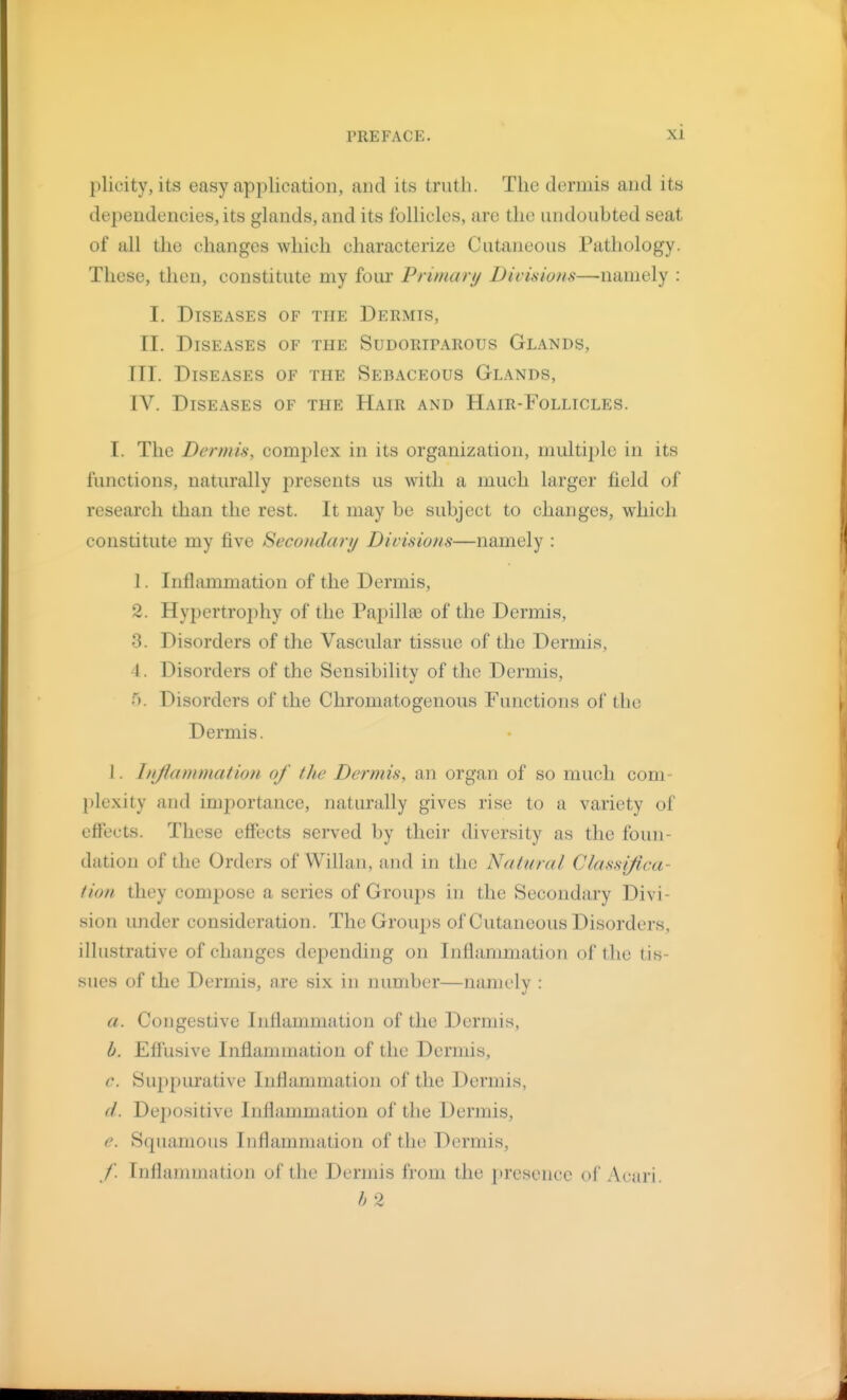 plicity, its easy application, and its truth. The dermis and its dependencies, its glands, and its follicles, are the undoubted seat of all the changes which characterize Cutaneous Pathology. These, then, constitute my foui' Primary Divisions—namely : I. Diseases of the Dermis, II. Diseases of the Sudoriparous Glands, III. Diseases of the Sebaceous Glands, IV. Diseases of the Hair and Hair-Follicles. I. The Dermis, complex in its organization, multiple in its functions, naturally presents us with a much larger field of research than the rest. It may be subject to changes, which constitute my five Secondary Divisions—namely : 1. Inflammation of the Dermis, 2. Hypertro2)hy of the Papilla? of the Dermis, 3. Disorders of the Vascular tissue of the Dermis, 4. Disorders of the Sensibility of the Dermis, 5. Disorders of the Chromatogenous Functions of the Dermis. 1. hijlammation of the Dermis, an organ of so much com- plexity and importance, naturally gives rise to a variety of efiects. These effects served by their diversity as the foun- dation of the Orders of Willan, and in the Natural Classijica- tion they compose a series of Groups in the Secondary Divi- sion under consideration. The Grouj)s of Cutaneous Disorders, illustrative of changes depending on Inflammation of the tis- sues of the Dermis, are six in number—namely : a. Congestive Inflammation of the Dermis, b. Effusive Inflammation of the Dermis, c. Su2)purative Inflammation of the Dermis, d. Depositive Inflammation of the Dermis, e. Squamous Inflammation of the Dermis, ,/'. Inflammation of the Dermis from the presence of Acari. h 2