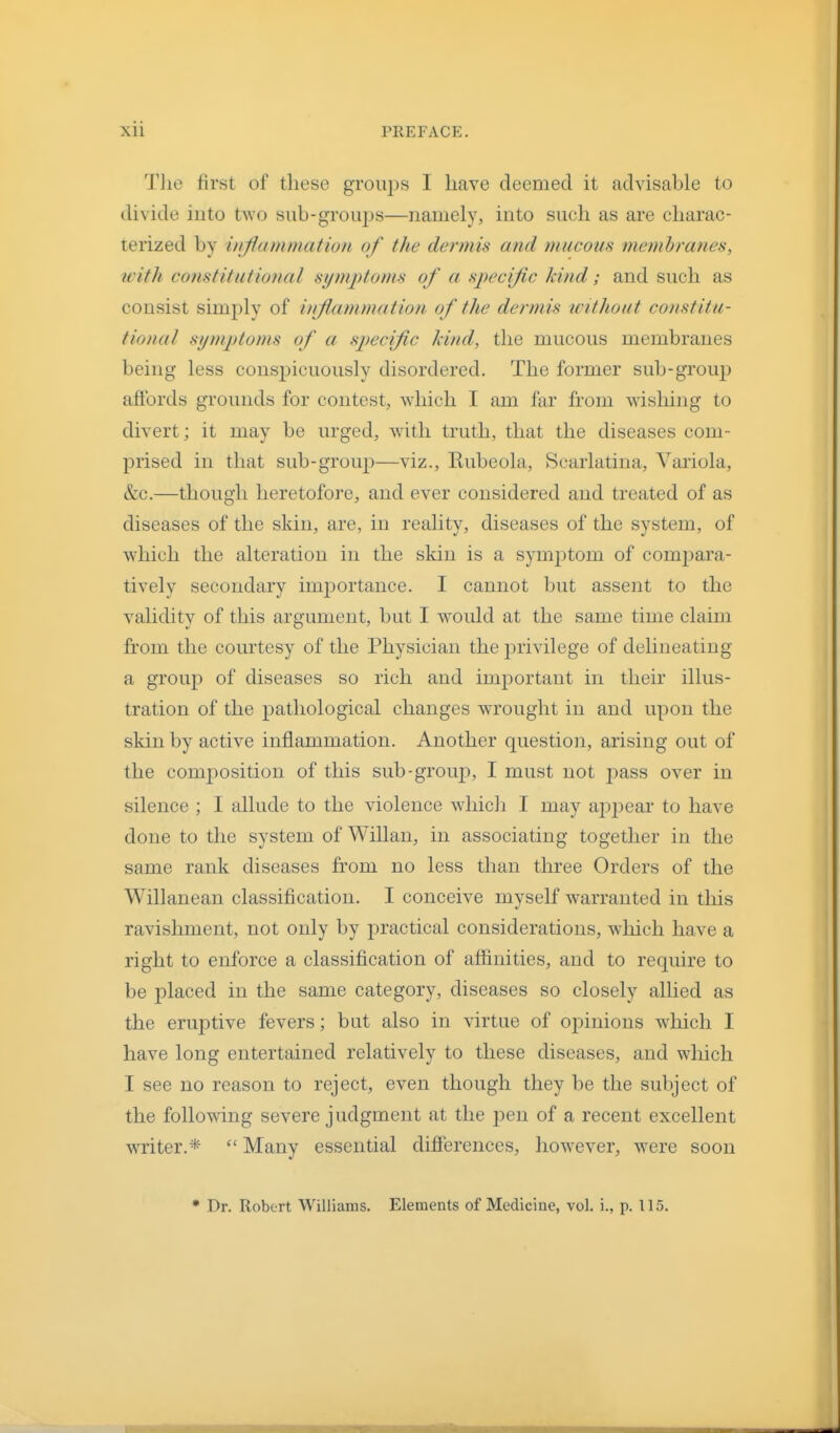 Tlie first of these groups I have deemed it advisable to divide into two sub-groiqis—namely, into such as are charac- terized by inflammation of the dermis and mucous membranes, with constitutional siimptoms of a specific kind; and such as consist simply of inflammation of the dermis without constitu- tionaJ symptoms of a sp)eciflc kind, the mucous membranes being less conspicuously disordered. The former sub-group affords grounds for contest, which I am far from wishing to divert; it may be urged, with truth, that the diseases com- prised in that sub-group—viz.. Rubeola, Scarlatina, Variola, &c.—though heretofore, and ever considered and treated of as diseases of the skin, are, in reality, diseases of the system, of which the alteration in the skin is a sym2Dtom of compara- tively secondary imj^ortance. I cannot but assent to the validity of this argument, but I would at the same time claim from the courtesy of the Physician the privilege of delineating a group of diseases so rich and important in their illus- tration of the j)athological changes wrought in and upon the skin by active inflammation. Another question, arising out of the composition of this sub-group, I must not j)ass over in silence ; I allude to the violence which I may appear to have done to the system of Willan, in associating together in the same rank diseases from no less than three Orders of the Willanean classification. I conceive myself warranted in this ravishment, not only by practical considerations, which have a right to enforce a classification of affinities, and to require to be placed in the same category, diseases so closely allied as the eruptive fevers; but also in virtue of oi^inions which I have long entertained relatively to these diseases, and which I see no reason to reject, even though they be the subject of the following severe j udgment at the j^en of a recent excellent writer.*  Many essential differences, however, were soon * Dr. Robert Williams. Elements of Medicine, vol. i., p. 115.