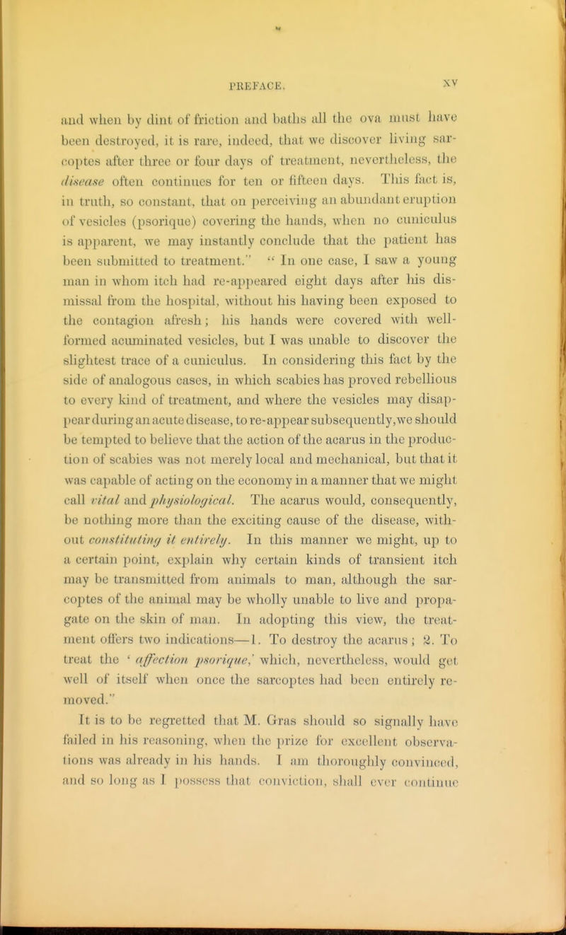 and when by dint of friction and baths all the ova must have been destroyed, it is rare, indeed, that we discover Uving sar- coptes after three or four days of treatment, nevertlieless, the disease often continues for ten or fifteen days. This fact is, in truth, so constant, that on perceiving an abundant eruption of vesicles (psorique) covering the hands, when no cuniculus is apparent, we may instantly conclude that the patient has been submitted to treatment.  In one case, I saw a young man in whom itch had re-appeared eight days after his dis- missal from the hospital, without his having been exposed to the contagion afresh; his hands w^erc covered with well- formed aciuninated vesicles, but I was unable to discover the slightest trace of a cuniculus. In considering this fact by the side of analogous cases, in which scabies has proved rebellious to every kind of treatment, and where the vesicles may disap- pear during an acute disease, to re-appear subsequently,we should be tempted to believe that the action of the acarus in the produc- tion of scabies was not merely local and mechanical, but that it was capable of acting on the economy in a manner that we might call vital and physiological. The acarus would, consequently, be nothing more than the exciting cause of the disease, with- out constitutinfj it entirely. In this manner w^e might, up to a certain point, explain why certain kinds of transient itch may be transmitted from animals to man, although the sar- coptes of the animal may be wholly unable to live and propa- gate on the skin of man. In adopting this view, the treat- ment offers two indications—1. To destroy the acarus ; 2. To treat the ' affection psorique^ which, nevertheless, would get well of itself w'hen once the sarcoptes had been entirely re- moved. It is to be regretted that M. Gras should so signally have failed in his reasoning, when the prize for excellent observa- tions was already in his hands. T iini thoroughly convinced, and so long as 1 possess that conviction, sliall ever continue