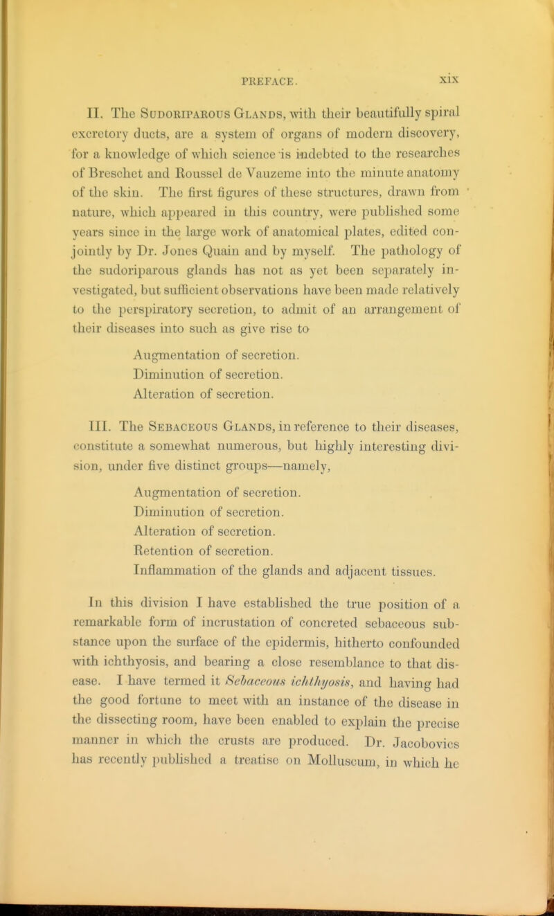 II. The Sudoriparous Glands, with their beautifully spiral excretory ducts, are a system of organs of modern discovery, for a knowledge of which science is indebted to the researches of Breschet and Roussel de Vauzeme into the minute anatomy of the skin. The first figures of these structures, drawn from ■ nature, which appeared in this country, were published some years since in the large work of anatomical plates, edited con- jointly by Dr. Jones Quain and by myself. The pathology of the sudoriparous glands has not as yet been separately in- vestigated, but sufficient observations have been made relatively to the perspiratory secretion, to admit of an arrangement of their diseases into such as give rise to Augmentation of secretion. Diminution of secretion. Alteration of secretion, III. The Sebaceous Glands, in reference to their diseases, constitute a somewhat numerous, but highly interesting divi- sion, under five distinct groups—namely. Augmentation of secretion. Diminution of secretion. Alteration of secretion. Retention of secretion. Inflammation of the glands and adjacent tissues. In this division I have established the true position of a remarkable form of incrustation of concreted sebaceous sub- stance upon the surface of the epidermis, hitherto confounded with ichthyosis, and bearing a close resemblance to that dis- ease. I have termed it Sebaceous ichthyosis, and having had the good fortune to meet with an instance of the disease in the dissecting room, have been enabled to explain the precise manner in which the crusts are produced. Dr. Jacobovics has recently published a treatise on Molluscum, in which he