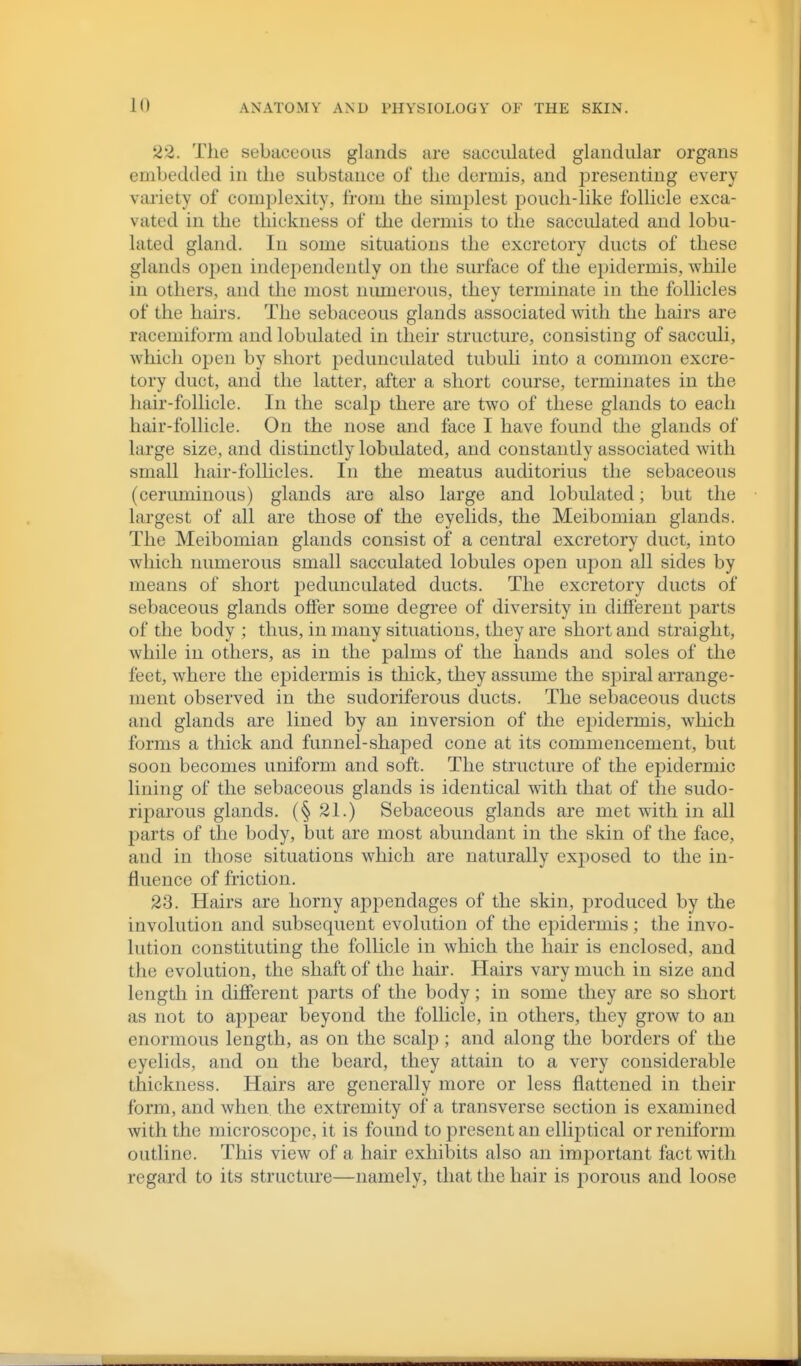 22. The sebaceous glands are sacculated glandular organs embedded in the substance of the dermis, and presenting every variety of complexity, from the simplest iDouch-like follicle exca- vated in the thickness of the dermis to the sacculated and lobu- lated gland. In some situations the excretory ducts of these glands oj^eu indeiiendently on the surface of the epidermis, while in others, and the most nimierous, they terminate in the follicles of the hairs. The sebaceous glands associated with the hairs are racemiform and lobulated in their structure, consisting of sacculi, which open by short pedunculated tubuli into a common excre- tory duct, and the latter, after a short course, terminates in the hair-follicle. In the scalp there are two of these glands to each hair-follicle. On the nose and face I have found the glands of large size, and distinctly lobidated, and constantly associated with small hair-follicles. In the meatus auditorius the sebaceous (ceruminous) glands are also large and lobulated; but the largest of all are those of the eyelids, the Meibomian glands. The Meibomian glands consist of a central excretory duct, into which numerous small sacculated lobules open upon all sides by means of short j^edunculated ducts. The excretory ducts of sebaceous glands offer some degree of diversity in different jDarts of the body ; thus, in many situations, they are short and straight, while in others, as in the palms of the hands and soles of the feet, where the epidermis is thick, they assume the sj^iral arrange- ment observed in the sudoriferous ducts. The sebaceous ducts and glands are lined by an inversion of the ej)idermis, which forms a thick and funnel-shaped cone at its commencement, but soon becomes uniform and soft. The structure of the epidermic lining of the sebaceous glands is identical with that of the sudo- riparous glands. (§21.) Sebaceous glands are met with in all parts of the body, but are most abundant in the skin of the face, and in those situations which are naturally exposed to the in- fluence of friction. 23. Hairs are horny appendages of the skin, produced by the involution and subsequent evolution of the ejiidermis; the invo- lution constituting the follicle in which the hair is enclosed, and the evolution, the shaft of the hair. Hairs vary much in size and length in different parts of the body; in some they are so short as not to apj)ear beyond the follicle, in others, they grow to an enormous length, as on the scalj); and along the borders of the eyelids, and on the beard, they attain to a very considerable thickness. Hairs are generally more or less flattened in their form, and when the extremity of a transverse section is examined with the microscope, it is found to present an elliptical or reniform outline. This view of a hair exhibits also an important fact with regard to its structure—namely, that the hair is porous and loose