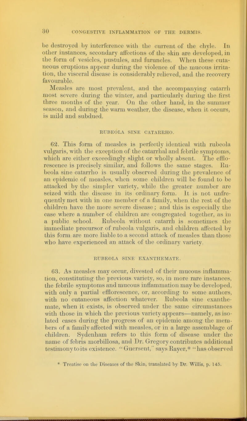 be destroyed by interference witli tbe current of the cliyle. In other instances, secondary affections of the skin are developed, in the form of vesick-s, pustules, and furuncles. When these cuta- neous eru])tions ajjpear during the violence of the mucous irrita- tion, the visceral disease is considerably relieved, and the recovery favourable. Measles are most prevalent, and the accompanying catarrh most severe during the winter, and particularly during the first three months of the year. On the other hand, in the sunniier season, and during the warm weather, the disease, when it occurs, is mild and subdued. RUBEOLA SINE CATARRHO. 62. This form of measles is perfectly identical with rubeola vulgaris, with the exception of the catarrhal and febrile symjotoms, which are either exceedingly slight or wholly absent. The efflo- rescence is precisely similar, and follows the same stages. Ru- beola sine catarrho is usually observed during the jjrevalence of an epidemic of measles, when some children will be found to be attacked by the simpler variety, while the greater number are seized with the disease in its ordinary form. It is not unfre- quentlymet with in one member of a family, when the rest of the children have the more severe disease; and this is especially the case where a number of children are congregated together, as in a public school. Rubeola without catarrh is sometimes the immediate precursor of rubeola vulgaris, and children affected by this form are more liable to a second attack of measles than those who have experienced an attack of the ordinary variety. RUBEOLA SINE EXANTHEMATE. 63. As measles may occur, divested of their mucous inflamma- tion, constituting the previous variety, so, in more rare instances, the febrile sym])toms and mucous inflammation may be develoj^ed. with only a partial efflorescence, or, according to some authors, wdth no cutaneous affection whatever. Rubeola sine exanthe- mate, when it exists, is observed under the same circumstances with those in which the previous variety a])pears—namely, as iso- lated cases during the progress of an epidemic among the mem- bers of a family affected with measles, or in a large assemljlage oi' children. Sydenham refers to this form of disease under the name of febris morbillosa, and Dr. Gregory contributes additional testimony to its existence. Gucrsent, says Rayer,* has observed * Treatise on the Diseases of the Skin, translated by Dr. Willis, p. 14.5.