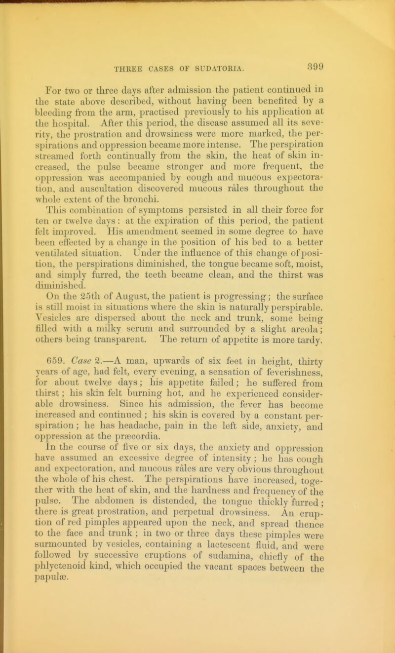 For two or three days after admission the patient continued in the state above described, without having been benefited by a bleeding from the arm, practised previously to his application at the hospital. After this period, the disease assumed all its seve- ritv, the prostration and drowsiness were more marked, the i)er- spirations and oppression became more intense. The perspiration streamed forth continually from the skin, the heat of skin in- creased, the pulse became stronger and more frequent, the oppression w^as accompanied by cough and mucous expectora- tion, and auscultation discovered mucous rales throughout the whole extent of the bronchi. This combination of symptoms persisted in all their force for ten or twelve days: at the ex])iration of this period, the patient felt improved. His amendment seemed in some degree to have been effected by a change in the position of his bed to a better ventilated situation. Under the influence of this change of posi- tion, the perspirations diminished, the tongue became soft, moist, and simply furred, the teeth became clean, and the thirst was diminished. On the 2oth of August, the 2:)atient is progressing; the surface is still moist in situations where the skin is naturally i:)erspirable. Vesicles are dispersed about the neck and trunk, some being filled with a milky serum and surrounded by a slight areola; others being transparent. The retmii of appetite is more tardy. 659. Case 2.—A man, upwards of six feet in height, thirty yeai's of age, had felt, every evening, a sensation of feverishness, for about twelve days; his ajDpetite failed; he suffered from thirst; his skin felt burning hot, and he experienced consider- able drowsiness. Since his admission, the fever has become increased and continued ; his skin is covered by a constant per- spiration ; he has headache, pain in the left side, anxiety, and ojjjiression at the prtecordia. In the course of five or six days, the anxiety and oppression have assumed an excessive degree of intensity ; he has cough, and expectoration, and mucous rales are very obvious throughout the whole of his chest. The perspirations have increased, toge- ther with the heat of skin, and the hardness and frequency of the pulse. The abdomen is distended, the tongue thickly furred; there is great prostration, and perpetual drowsiness. An erup- tion of red pimples appeared upon the neck, and spread thence to the face and trunk ; in two or three days these pimples were surmounted by vesicles, containing a lactescent fluid, and were followed by successive eruptions of sudamina, chiefly of the phlyctenoid kind, which occupied the vacant spaces between the papula).