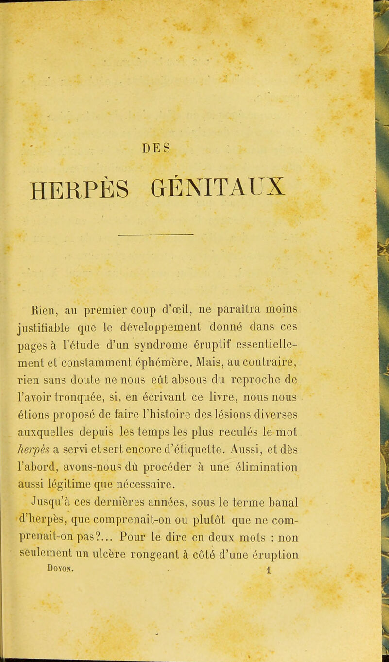 DES HERPÈS GÉNITAUX Rien, au premier coup d'œil, ne paraîtra moins justifiable que le développement donné clans ces pages à l'étude d'un syndrome éruplif essentielle- ment et constamment éphémère. Mais, au contraire, rien sans doute ne nous eût absous du reproche de l'avoir tronquée, si, en écrivant ce livre, nous nous étions proposé de faire l'histoire des lésions diverses auxquelles depuis les temps les plus reculés le mot herpès a servi et sert encore d'étiquette. Aussi, et dès l'abord, avons-nous dû procéder à une élimination aussi légitime que nécessaire. Jusqu'à ces dernières années, sous le terme banal d'herpès, que comprenait-on ou plutôt que ne com- prenait-on pas?... Pour le dire en deux mots : non seulement un ulcère rongeant à côté d'une éruption