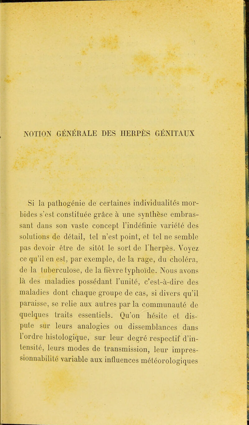 NOTION GÉNÉRALE DES HERPÈS GÉNITAUX Si la pathogénie de certaines individualités mor- bides s'est constituée grâce à une synthèse embras- sant dans son vaste concept l'indéfinie variété des solutions de détail, tel n'est point, et tel ne semble pas devoir être de sitôt le sort de l'herpès. Voyez ce qu'il en est, par exemple, de la rage, du choléra, de la tuberculose, de la fièvre typhoïde. Nous avons là des maladies possédant l'unité, c'est-à-dire des maladies dont chaque groupe de cas, si divers qu'il paraisse, se relie aux autres par la communauté de quelques traits essentiels. Qu'on hésite et dis- pute sur leurs analogies ou dissemblances dans l'ordre histologique, sur leur degré respectif d'in- tensité, leurs modes de transmission, leur impres- sionnabilité variable aux influences météorologiques