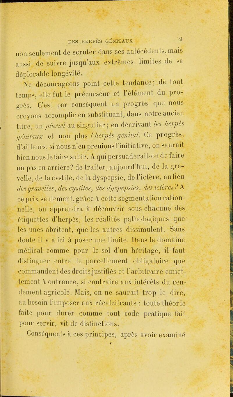 non seulement de scruter clans ses antécédents, mais aussi de suivre jusqu'aux extrêmes limites de sa déplorable longévité. Ne décourageons point cette tendance; de tout temps, elle fut le précurseur et l'élément du pro- grès. C'est par conséquent un progrès que nous croyons accomplir en substituant, dans notre ancien titre, un pluriel au singulier; en décrivant les herpès génitaux et non plus l'herpès génital. Ce progrès, d'ailleurs, si nous n'en prenionsl'initiative, on saurait bien nous le faire subir. A qui persuaderait-on de faire un pas en arrière? de traiter, aujourd'hui, de la gra- velle, de la cystite, de la dyspepsie, de l'ictère, aulieu des gravelles, des cystites, des dyspepsies, des ictères? A ce prix seulement, grâce à cette segmentation ration- nelle, on apprendra à découvrir sous chacune des étiquettes d'herpès, les réalités pathologiques que les unes abritent, que les autres dissimulent. Sans doute il y a ici à poser une limite. Dans le domaine médical comme pour le sol d'un héritage, il faut distinguer entre le parcellcment obligatoire que commandent des droits justifiés et l'arbitraire émiet- tement à outrance, si contraire aux intérêts du ren- dement agricole. Mais, on ne saurait trop le dire, au besoin l'imposer aux récalcitrants : toute théorie faite pour durer comme tout code pratique fait pour servir, vit de distinctions. Conséquents à ces principes, après avoir examiné