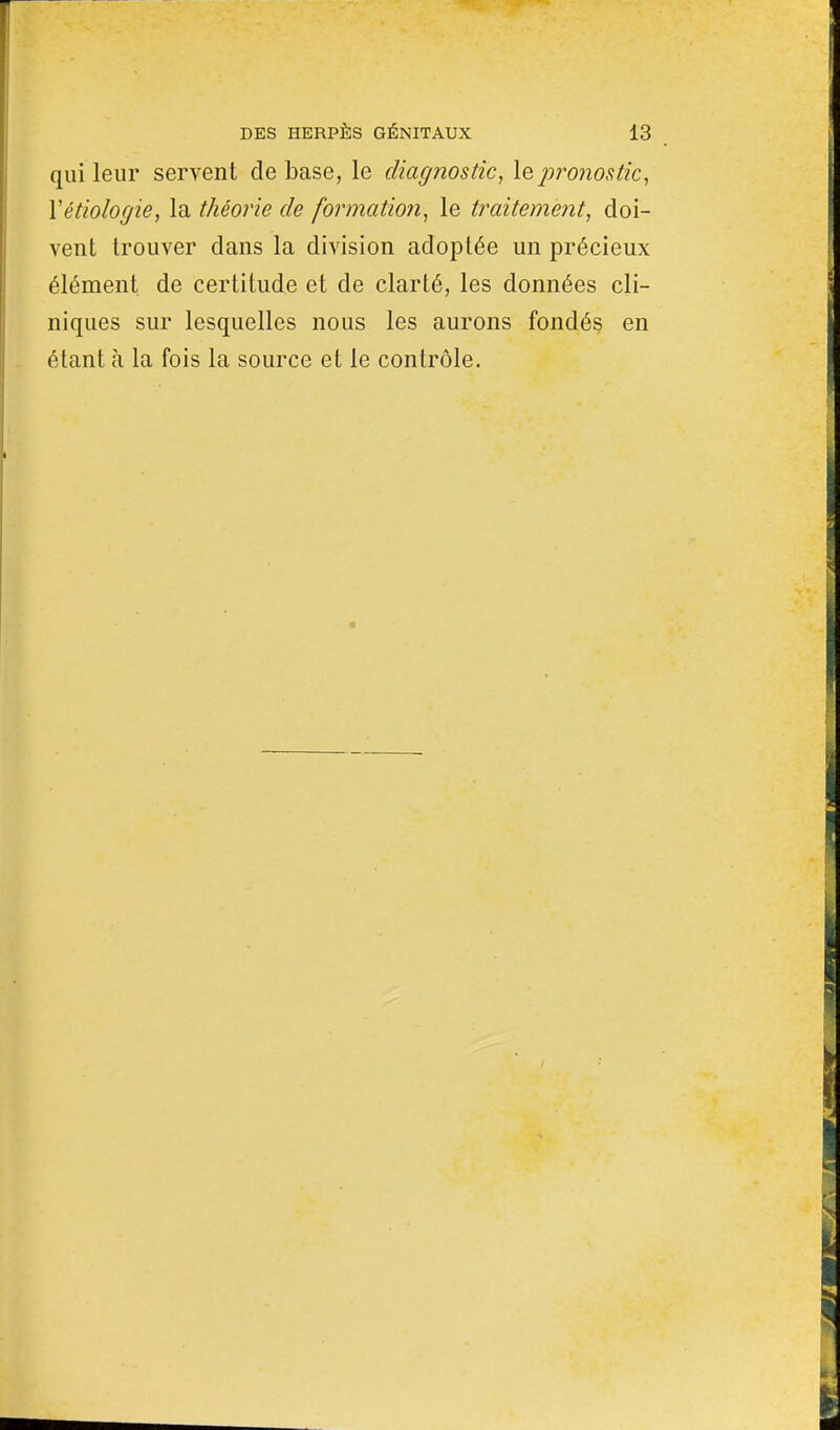 qui leur servent de base, le diagnostic, le pronostic, Yétiologie, la théorie de formation, le traitement, doi- vent trouver dans la division adoptée un précieux élément de certitude et de clarté, les données cli- niques sur lesquelles nous les aurons fondés en étant à la fois la source et le contrôle.