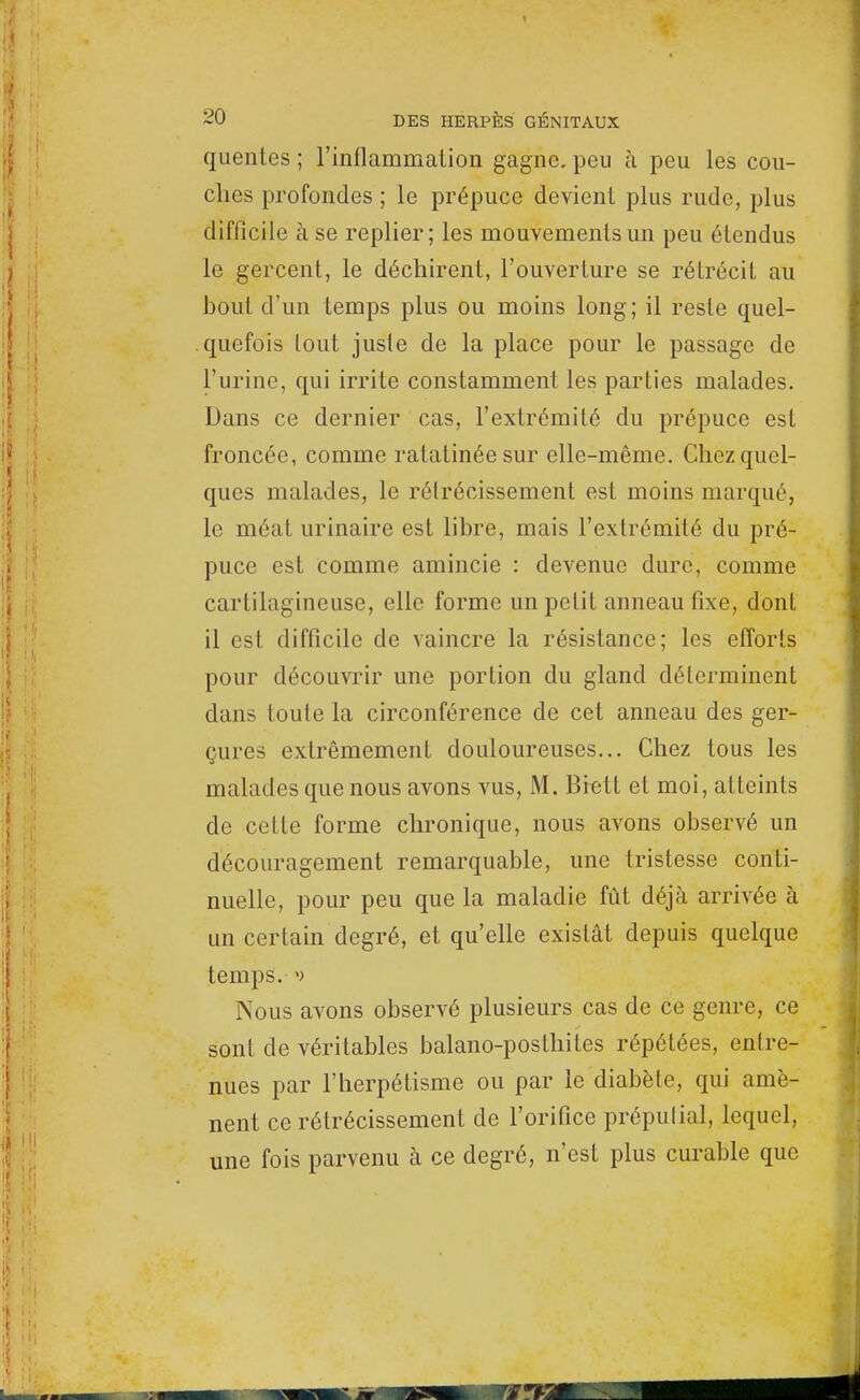 quentes ; l'inflammation gagne, peu à peu les cou- ches profondes ; le prépuce devient plus rude, plus difficile à se replier; les mouvements un peu étendus le gercent, le déchirent, l'ouverture se rétrécit au bout d'un temps plus ou moins long; il reste quel- quefois tout jusie de la place pour le passage de l'urine, qui irrite constamment les parties malades. Dans ce dernier cas, l'extrémité du prépuce est froncée, comme ratatinée sur elle-même. Chez quel- ques malades, le rétrécissement est moins marqué, le méat urinaire est libre, mais l'extrémité du pré- puce est comme amincie : devenue dure, comme cartilagineuse, elle forme un petit anneau fixe, dont il est difficile de vaincre la résistance; les efforts pour découvrir une portion du gland déterminent clans toute la circonférence de cet anneau des ger- çures extrêmement douloureuses... Chez tous les malades que nous avons vus, M. Brett et moi, atteints de cette forme chronique, nous avons observé un découragement remarquable, une tristesse conti- nuelle, pour peu que la maladie fût déjà arrivée à un certain degré, et qu'elle existât depuis quelque temps. Nous avons observé plusieurs cas de ce genre, ce sont de véritables balano-posthites répétées, entre- nues par l'herpétisme ou par le diabète, qui amè- nent ce rétrécissement de l'orifice prépulial, lequel, une fois parvenu à ce degré, n'est plus curable que